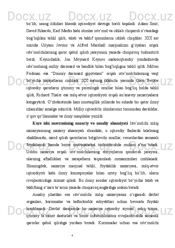 4bo‘lib,   uning   ildizlari   klassik   iqtisodiyot   davriga   borib   taqaladi.   Adam   Smit,
David Rikardo, Karl Marks kabi olimlar iste’mol va ishlab chiqarish o‘rtasidagi
bog‘liqlikni   tahlil   qilib,   talab   va   taklif   qonunlarini   ishlab   chiqdilar.   XIX   asr
oxirida   Uilyam   Jevons   va   Alfred   Marshall   marjinalizm   g‘oyalari   orqali
iste’molchilarning   qaror   qabul   qilish   jarayonini   yanada   chuqurroq   tushuntirib
berdi.   Keyinchalik,   Jon   Meynard   Keynes   makroiqtisodiy   yondashuvda
iste’molning   milliy   daromad   va   bandlik   bilan   bog‘liqligini   tahlil   qildi.   Milton
Fridman   esa   “Doimiy   daromad   gipotezasi”   orqali   iste’molchilarning   vaqt
bo‘yicha   xarajatlarini   izohladi.   XX   asrning   ikkinchi   yarmida   Garri   Becker
iqtisodiy   qarorlarni   ijtimoiy   va   psixologik   omillar   bilan   bog‘liq   holda   tahlil
qildi, Richard Thaler  esa xulq-atvor  iqtisodiyoti  orqali an’anaviy nazariyalarni
kengaytirdi. O‘zbekistonda ham mustaqillik yillarida bu sohada bir qator ilmiy
izlanishlar amalga oshirildi. Milliy iqtisodchi olimlarimiz tomonidan darsliklar,
o‘quv qo‘llanmalar va ilmiy maqolalar yozildi. 
Kurs   ishi   mavzusining   nazariy   va   amaliy   ahamiyati   Iste’molchi   xulqi
nazariyasining   nazariy   ahamiyati   shundaki,   u   iqtisodiy   fanlarda   talabning
shakllanishi,   xarid   qilish   qarorlarini   belgilovchi   omillar,   resurslardan   samarali
foydalanish   hamda   bozor   muvozanatini   tushuntirishda   muhim   o‘rin   tutadi.
Ushbu   nazariya   orqali   iste’molchilarning   ehtiyojlarini   qondirish   jarayoni,
ularning   afzalliklari   va   xarajatlarni   taqsimlash   mexanizmlari   izohlanadi.
Shuningdek,   nazariya   marjinal   tahlil,   foydalilik   nazariyasi,   xulq-atvor
iqtisodiyoti   kabi   ilmiy   konsepsiyalar   bilan   uzviy   bog‘liq   bo‘lib,   ularni
rivojlantirishga   xizmat   qiladi.   Bu   ilmiy   asoslar   iqtisodiyot   bo‘yicha   talab   va
taklifning o‘zaro ta’sirini yanada chuqurroq anglashga imkon beradi.
Amaliy   jihatdan   esa   iste’molchi   xulqi   nazariyasini   o‘rganish   davlat
organlari,   korxonalar   va   tadbirkorlik   subyektlari   uchun   bevosita   foydali
hisoblanadi.   Davlat   darajasida   bu   nazariya   iqtisodiy   siyosat,   soliq   tizimi,
ijtimoiy   ta’minot   dasturlari   va   bozor   infratuzilmasini   rivojlantirishda   samarali
qarorlar   qabul   qilishga   yordam   beradi.   Korxonalar   uchun   esa   iste’molchi 