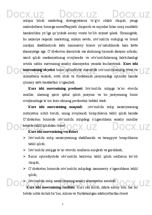 5xulqini   bilish   marketing   strategiyalarini   to‘g‘ri   ishlab   chiqish,   yangi
mahsulotlarni bozorga muvaffaqiyatli chiqarish va mijozlar bilan uzoq muddatli
hamkorlikni   yo‘lga   qo‘yishda   asosiy   vosita   bo‘lib   xizmat   qiladi.   Shuningdek,
bu   nazariya   raqamli   marketing,   onlayn   savdo,   iste’molchi   sodiqligi   va   brend
imidjini   shakllantirish   kabi   zamonaviy   biznes   yo‘nalishlarida   ham   katta
ahamiyatga ega. O‘zbekiston sharoitida esa aholining turmush darajasi oshishi,
xarid   qilish   madaniyatining   rivojlanishi   va   iste’molchilarning   talabchanligi
ortishi   ushbu   mavzuning   amaliy   ahamiyatini   yanada   kuchaytiradi.   Kurs   ishi
mavzusining  obyekti   bozor  iqtisodiyoti   sharoitida iste’molchilarning tovar  va
xizmatlarni   tanlash,   sotib   olish   va   foydalanish   jarayonidagi   iqtisodiy   hamda
ijtimoiy xatti-harakatlari o‘rganiladi.
Kurs   ishi   mavzusining   predmeti   Iste’molchi   xulqiga   ta’sir   etuvchi
omillar,   ularning   qaror   qabul   qilish   jarayoni   va   bu   jarayonning   bozor
rivojlanishiga ta’siri kurs ishining predmetini tashkil etadi.
Kurs   ishi   mavzusining   maqsadi     iste’molchi   xulqi   nazariyasining
mohiyatini   ochib   berish,   uning   rivojlanish   bosqichlarini   tahlil   qilish   hamda
O‘zbekiston   bozorida   iste’molchi   xulqidagi   o‘zgarishlarni   amaliy   misollar
asosida tahlil qilishdan iborat.
Kurs ishi mavzusining vazifalari
 Iste’molchi   xulqi   nazariyasining   shakllanishi   va   taraqqiyot   bosqichlarini
tahlil qilish;
 Iste’molchi xulqiga ta’sir etuvchi omillarni aniqlash va guruhlash;
 Bozor   iqtisodiyotida   iste’molchi   tanlovini   tahlil   qilish   usullarini   ko‘rib
chiqish;
 O‘zbekiston bozorida iste’molchi xulqidagi zamonaviy o‘zgarishlarni tahlil
qilish;
 Iste’molchi xulqi nazariyasining amaliy ahamiyatini asoslash.
Kurs ishi mavzusining tuzilishi    Kurs ishi kirish, ikkita asosiy bob, har bir
bobda uchta kichik bo‘lim, xulosa va foydalanilgan adabiyotlardan iborat. 