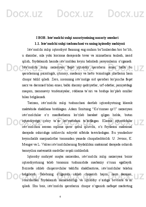 6I BOB. Iste’molchi xulqi nazariyasining nazariy asoslari
1.1. Iste’molchi xulqi tushunchasi va uning iqtisodiy mohiyati
Iste’molchi xulqi iqtisodiyot fanining eng muhim bo‘limlaridan biri bo‘lib,
u   shaxslar,   oila   yoki   korxona   darajasida   tovar   va   xizmatlarni   tanlash,   xarid
qilish,   foydalanish   hamda   iste’moldan   keyin   baholash   jarayonlarini   o‘rganadi.
Iste’molchi   xulqi   nazariyasi   faqat   iqtisodiy   qarorlarni   emas,   balki   bu
qarorlarning   psixologik,   ijtimoiy,   madaniy   va   hatto   texnologik   jihatlarini   ham
chuqur   tahlil   qiladi.   Zero,   insonning   iste’molga   oid   qarorlari   ko‘pincha   faqat
narx va daromad bilan emas, balki shaxsiy qadriyatlar, urf-odatlar, jamiyatdagi
maqom,   zamonaviy   tendensiyalar,   reklama   ta’siri   va   boshqa   ko‘plab   omillar
bilan belgilanadi.
Tarixan,   iste’molchi   xulqi   tushunchasi   dastlab   iqtisodiyotning   klassik
maktabida   shakllana   boshlagan.   Adam   Smitning   “Ko‘rinmas   qo‘l”   nazariyasi
iste’molchilar   o‘z   manfaatlarini   ko‘zlab   harakat   qilgan   holda,   butun
iqtisodiyotga   ijobiy   ta’sir   ko‘rsatishini   ta’kidlagan.   Klassik   iqtisodchilar
iste’molchini   asosan   oqilona   qaror   qabul   qiluvchi,   o‘z   foydasini   maksimal
darajada   oshirishga   intiluvchi   subyekt   sifatida   tasvirlashgan.   Bu   yondashuv
keyinchalik   marjinalistlar   tomonidan   yanada   chuqurlashtirildi.   U.   Jevons,   K.
Menger va L. Valras iste’molchilarning foydalilikni maksimal darajada oshirish
tamoyilini matematik modellar orqali izohlashdi.
Iqtisodiy   mohiyat   nuqtai   nazaridan,   iste’molchi   xulqi   nazariyasi   bozor
iqtisodiyotining   talab   tomonini   tushunishda   markaziy   o‘rinni   egallaydi.
Bozorda   ishlab   chiqaruvchilar   taklifni   shakllantirsa,   iste’molchilar   talabni
belgilaydi.   Talabning   o‘zgarishi   ishlab   chiqarish   hajmi,   narx   darajasi,
resurslardan   foydalanish   samaradorligi   va   iqtisodiy   o‘sishga   bevosita   ta’sir
qiladi.   Shu   bois,   iste’molchi   qarorlarini   chuqur   o‘rganish   nafaqat   marketing 
