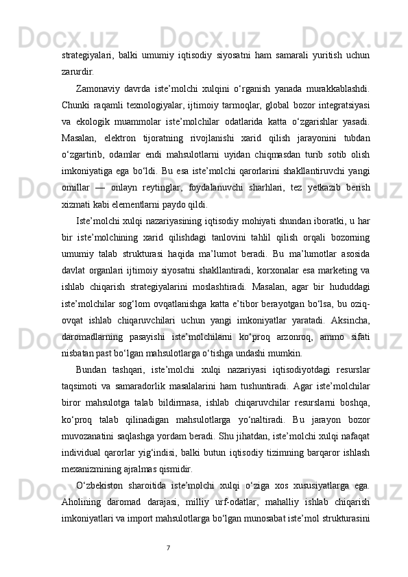 7strategiyalari,   balki   umumiy   iqtisodiy   siyosatni   ham   samarali   yuritish   uchun
zarurdir.
Zamonaviy   davrda   iste’molchi   xulqini   o‘rganish   yanada   murakkablashdi.
Chunki   raqamli   texnologiyalar,   ijtimoiy   tarmoqlar,   global   bozor   integratsiyasi
va   ekologik   muammolar   iste’molchilar   odatlarida   katta   o‘zgarishlar   yasadi.
Masalan,   elektron   tijoratning   rivojlanishi   xarid   qilish   jarayonini   tubdan
o‘zgartirib,   odamlar   endi   mahsulotlarni   uyidan   chiqmasdan   turib   sotib   olish
imkoniyatiga   ega   bo‘ldi.   Bu   esa   iste’molchi   qarorlarini   shakllantiruvchi   yangi
omillar   —   onlayn   reytinglar,   foydalanuvchi   sharhlari,   tez   yetkazib   berish
xizmati kabi elementlarni paydo qildi.
Iste’molchi xulqi nazariyasining iqtisodiy mohiyati shundan iboratki, u har
bir   iste’molchining   xarid   qilishdagi   tanlovini   tahlil   qilish   orqali   bozorning
umumiy   talab   strukturasi   haqida   ma’lumot   beradi.   Bu   ma’lumotlar   asosida
davlat   organlari   ijtimoiy   siyosatni   shakllantiradi,   korxonalar   esa   marketing   va
ishlab   chiqarish   strategiyalarini   moslashtiradi.   Masalan,   agar   bir   hududdagi
iste’molchilar   sog‘lom   ovqatlanishga   katta   e’tibor   berayotgan   bo‘lsa,   bu   oziq-
ovqat   ishlab   chiqaruvchilari   uchun   yangi   imkoniyatlar   yaratadi.   Aksincha,
daromadlarning   pasayishi   iste’molchilarni   ko‘proq   arzonroq,   ammo   sifati
nisbatan past bo‘lgan mahsulotlarga o‘tishga undashi mumkin.
Bundan   tashqari,   iste’molchi   xulqi   nazariyasi   iqtisodiyotdagi   resurslar
taqsimoti   va   samaradorlik   masalalarini   ham   tushuntiradi.   Agar   iste’molchilar
biror   mahsulotga   talab   bildirmasa,   ishlab   chiqaruvchilar   resurslarni   boshqa,
ko‘proq   talab   qilinadigan   mahsulotlarga   yo‘naltiradi.   Bu   jarayon   bozor
muvozanatini saqlashga yordam beradi. Shu jihatdan, iste’molchi xulqi nafaqat
individual   qarorlar   yig‘indisi,   balki   butun   iqtisodiy   tizimning   barqaror   ishlash
mexanizmining ajralmas qismidir.
O‘zbekiston   sharoitida   iste’molchi   xulqi   o‘ziga   xos   xususiyatlarga   ega.
Aholining   daromad   darajasi,   milliy   urf-odatlar,   mahalliy   ishlab   chiqarish
imkoniyatlari va import mahsulotlarga bo‘lgan munosabat iste’mol strukturasini 