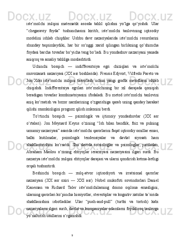 9iste’molchi   xulqini   matematik   asosda   tahlil   qilishni   yo‘lga   qo‘yishdi.   Ular
“chegaraviy   foyda”   tushunchasini   kiritib,   iste’molchi   tanlovining   iqtisodiy
modelini   ishlab   chiqdilar.   Ushbu   davr   nazariyalarida   iste’molchi   resurslarini
shunday   taqsimlaydiki,   har   bir   so‘nggi   xarid   qilingan   birlikning   qo‘shimcha
foydasi barcha tovarlar bo‘yicha teng bo‘ladi. Bu yondashuv nazariyani yanada
aniqroq va amaliy tahlilga moslashtirdi.
Uchinchi   bosqich   —   indifferentsiya   egri   chiziqlari   va   iste’molchi
muvozanati nazariyasi (XX asr boshlarida). Frensis Edjvort, Vilfredo Pareto va
Jon   Xiks   iste’molchi   xulqini   tasvirlash   uchun   yangi   grafik   metodlarni   ishlab
chiqishdi.   Indifferentsiya   egrilari   iste’molchining   bir   xil   darajada   qoniqish
beradigan   tovarlar   kombinatsiyasini   ifodaladi.   Bu   metod   iste’molchi   tanlovini
aniq ko‘rsatish  va bozor narxlarining o‘zgarishiga qarab uning qanday harakat
qilishi mumkinligini prognoz qilish imkonini berdi.
To‘rtinchi   bosqich   —   psixologik   va   ijtimoiy   yondashuvlar   (XX   asr
o‘rtalari).   Jon   Meynard   Keyns   o‘zining   “Ish   bilan   bandlik,   foiz   va   pulning
umumiy nazariyasi” asarida iste’molchi qarorlarini faqat iqtisodiy omillar emas,
balki   kutilmalar,   psixologik   tendensiyalar   va   davlat   siyosati   ham
shakllantirishini   ko‘rsatdi.   Shu   davrda   sotsiologlar   va   psixologlar,   jumladan,
Abraham   Maslou   o‘zining   ehtiyojlar   ierarxiyasi   nazariyasini   ilgari   surdi.   Bu
nazariya iste’molchi xulqini ehtiyojlar darajasi va ularni qondirish ketma-ketligi
orqali tushuntirdi.
Beshinchi   bosqich   —   xulq-atvor   iqtisodiyoti   va   irratsional   qarorlar
nazariyasi   (XX   asr   oxiri   —   XXI   asr).   Nobel   mukofoti   sovrindorlari   Daniel
Kaneman   va   Richard   Taler   iste’molchilarning   doimo   oqilona   emasligini,
ularning qarorlari ko‘pincha hissiyotlar, stereotiplar va kognitiv xatolar ta’sirida
shakllanishini   isbotladilar.   Ular   “push-and-pull”   (turtki   va   tortish)   kabi
nazariyalarni ilgari surib, davlat va kompaniyalar odamlarni foydaliroq tanlovga
yo‘naltirish usullarini o‘rganishdi. 