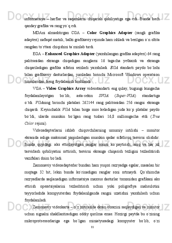 informatsiya   –   harflar   va   raqamlarni   chiqarish   qobiliyatiga   ega   edi.   Bunda   hech
qanday grafika va rang yo`q edi.
MDAni   almashtirgan   CGA   –   Color   Graphics   Adapter   (rangli   grafika
adapteri) nafaqat matnli, balki grafikaviy rejimda ham ishladi va berilgan o`n oltita
rangdan to`rttasi chiqishini ta`minlab turdi.
EGA –  Enhanced Graphics Adapter  (yaxshilangan grafika adapteri) 64 rang
palitrasidan   ekranga   chiqadigan   ranglarni   16   tagacha   yetkazdi   va   ekranga
chiqariladigan   grafika   sifatini   sezilarli   yaxshiladi.   EGA   standarti   paydo   bo`lishi
bilan   grafikaviy   dasturlardan,   jumladan   birinchi   Microsoft   Windows   operatsion
tizimlaridan, keng foydalanish boshlandi.
VGA –   Video Graphics Array   videostandarti eng qulay, bugungi kungacha
foydalanilayotgan   bo`lib,   asta-sekin   SVGA   ( Super-VGA )   standartiga
o`tdi.   VGA ning   birinchi   platalari   262144   rang   palitrasidan   256   rangni   ekranga
chiqardi.   Keyinchalik   VGA   bilan   birga   mos   keladigan   juda   ko`p   platalar   paydo
bo`ldi,   ularda   mumkin   bo`lgan   rang   tuslari   16,8   milliongacha   etdi   ( True
Color  rejimi).
Videoadapterlarni   ishlab   chiquvchilarning   umumiy   intilishi   –   monitor
ekranida   asliga   maksimal   yaqinlashgan   mumkin   qadar   sifatliroq   tasvirni   olishdir.
Bunda   quyidagi:   aks   ettirilayotgan   ranglar   sonini   ko`paytirish;   aniq   va   har   xil
tasvirlash   qobiliyatini   orttirish;   tasvirni   ekranga   chiqarish   tezligini   tezlashtirish
vazifalari doim bo`ladi.
Zamonaviy videoadapterlar bundan ham yuqori razryadga egalar, masalan bir
nuqtaga   32   bit,   lekin   bunda   ko`rinadigan   ranglar   soni   ortmaydi.   Qo`shimcha
razryadlarda saqlanadigan  informatsiya maxsus  dasturlar tomonidan grafikani  aks
ettirish   operatsiyalarini   tezlashtirish   uchun   yoki   poligrafiya   mahsulotini
tayyorlashda   kompyuterdan   foydalanilganda   rangni   uzatishni   yaxshilash   uchun
foydalaniladi.
Zamonaviy videokarta – o`z xotirasida ekran obrazini saqlaydigan va monitor
uchun signalni  shakllantiradigan  oddiy qurilma emas.  Hozirgi  paytda bu o`zining
mikroprotsessorlariga   ega   bo`lgan   miniatyuradagi   kompyuter   bo`lib,   o`zi
11 