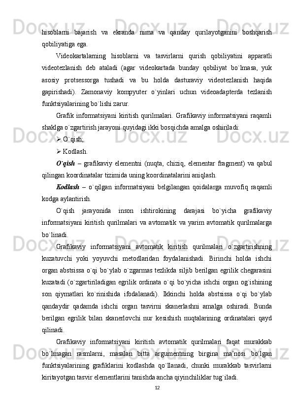 hisoblarni   bajarish   va   ekranda   nima   va   qanday   qurilayotganini   boshqarish
qobiliyatiga ega.
Videokartalarning   hisoblarni   va   tasvirlarni   qurish   qobiliyatini   apparatli
videotezlanish   deb   ataladi   (agar   videokartada   bunday   qobiliyat   bo`lmasa,   yuk
asosiy   protsessorga   tushadi   va   bu   holda   dasturaviy   videotezlanish   haqida
gapirishadi).   Zamonaviy   kompyuter   o`yinlari   uchun   videoadapterda   tezlanish
funktsiyalarining bo`lishi zarur.
Grafik   informatsiyani   kiritish   qurilmalari.   Grafikaviy   informatsiyani   raqamli
shaklga o`zgartirish jarayoni quyidagi ikki bosqichda amalga oshiriladi:
  O`qish;
  Kodlash.
O`qish   –   grafikaviy   elementni   (nuqta,   chiziq,   elementar   fragment)   va   qabul
qilingan koordinatalar tizimida uning koordinatalarini aniqlash.
Kodlash   –   o`qilgan   informatsiyani   belgilangan   qoidalarga   muvofiq   raqamli
kodga aylantirish.
O`qish   jarayonida   inson   ishtirokining   darajasi   bo`yicha   grafikaviy
informatsiyani   kiritish   qurilmalari   va   avtomatik   va   yarim   avtomatik   qurilmalarga
bo`linadi.
Grafikaviy   informatsiyani   avtomatik   kiritish   qurilmalari   o`zgartirishning
kuzatuvchi   yoki   yoyuvchi   metodlaridan   foydalanishadi.   Birinchi   holda   ishchi
organ  abstsissa   o`qi   bo`ylab  o`zgarmas  tezlikda  siljib  berilgan  egrilik chegarasini
kuzatadi  (o`zgartiriladigan  egrilik ordinata o`qi  bo`yicha ishchi  organ  og`ishining
son   qiymatlari   ko`rinishida   ifodalanadi).   Ikkinchi   holda   abstsissa   o`qi   bo`ylab
qandaydir   qadamda   ishchi   organ   tasvirni   skanerlashni   amalga   oshiradi.   Bunda
berilgan   egrilik   bilan   skanerlovchi   nur   kesishish   nuqtalarining   ordinatalari   qayd
qilinadi. 
Grafikaviy   informatsiyani   kiritish   avtomatik   qurilmalari   faqat   murakkab
bo`lmagan   rasmlarni,   masalan   bitta   argumentning   birgina   ma’nosi   bo`lgan
funktsiyalarining   grafiklarini   kodlashda   qo`llanadi,   chunki   murakkab   tasvirlarni
kiritayotgan tasvir elementlarini tanishda ancha qiyinchiliklar tug`iladi. 
12 