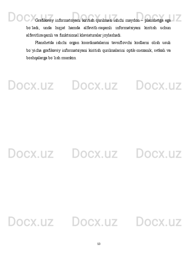 Grafikaviy  informatsiyani   kiritish  qurilmasi  ishchi  maydon  –  planshetga   ega
bo`ladi,   unda   hujjat   hamda   alfavitli-raqamli   informatsiyani   kiritish   uchun
alfavitliraqamli va funktsional klaviaturalar joylashadi.
Planshetda   ishchi   organ   koordinatalarini   tavsiflovchi   kodlarni   olish   usuli
bo`yicha grafikaviy informatsiyani kiritish qurilmalarini optik-mexanik, setkali va
boshqalarga bo`lish mumkin.
13 