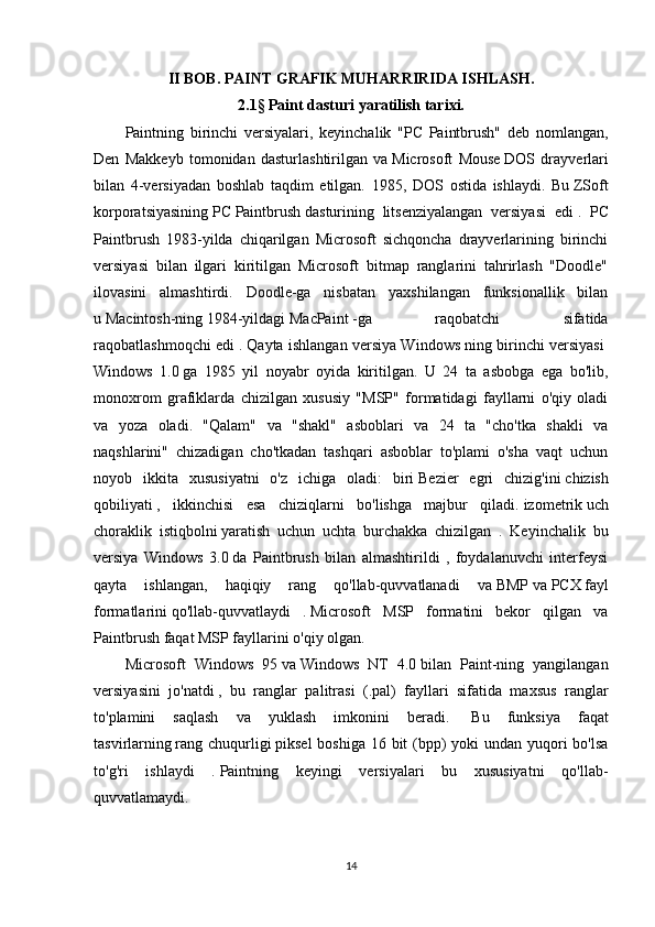 II BOB.  PAINT GRAFIK MUHARRIRIDA ISHLASH .
2.1 §  Paint dasturi yaratilish tarixi.
Paintning   birinchi   versiyalari,   keyinchalik   "PC   Paintbrush"   deb   nomlangan,
Den   Makkeyb   tomonidan   dasturlashtirilgan   va   Microsoft   Mouse   DOS   drayverlari
bilan   4-versiyadan   boshlab   taqdim   etilgan.   1985,   DOS   ostida   ishlaydi.   Bu   ZSoft
korporatsiyasining   PC   Paintbrush   dasturining   litsenziyalangan   versiyasi   edi   .   PC
Paintbrush   1983-yilda   chiqarilgan   Microsoft   sichqoncha   drayverlarining   birinchi
versiyasi   bilan   ilgari   kiritilgan   Microsoft   bitmap   ranglarini   tahrirlash   "Doodle"
ilovasini   almashtirdi.   Doodle-ga   nisbatan   yaxshilangan   funksionallik   bilan
u   Macintosh-ning   1984-yildagi   MacPaint   -ga   raqobatchi   sifatida
raqobatlashmoqchi edi   . Qayta ishlangan versiya Windows ning birinchi versiyasi  
Windows   1.0   ga   1985   yil   noyabr   oyida   kiritilgan.   U   24   ta   asbobga   ega   bo'lib,
monoxrom   grafiklarda   chizilgan   xususiy   "MSP"   formatidagi   fayllarni   o'qiy   oladi
va   yoza   oladi.   "Qalam"   va   "shakl"   asboblari   va   24   ta   "cho'tka   shakli   va
naqshlarini"   chizadigan   cho'tkadan   tashqari   asboblar   to'plami   o'sha   vaqt   uchun
noyob   ikkita   xususiyatni   o'z   ichiga   oladi:   biri   Bezier   egri   chizig'ini   chizish
qobiliyati   ,   ikkinchisi   esa   chiziqlarni   bo'lishga   majbur   qiladi.   izometrik   uch
choraklik   istiqbolni   yaratish   uchun   uchta   burchakka   chizilgan   .   Keyinchalik   bu
versiya   Windows   3.0   da   Paintbrush   bilan   almashtirildi   ,   foydalanuvchi   interfeysi
qayta   ishlangan,   haqiqiy   rang   qo'llab-quvvatlanadi   va   BMP   va   PCX   fayl
formatlarini   qo'llab-quvvatlaydi   .   Microsoft   MSP   formatini   bekor   qilgan   va
Paintbrush faqat MSP fayllarini o'qiy olgan.
Microsoft   Windows   95   va   Windows   NT   4.0   bilan   Paint-ning   yangilangan
versiyasini   jo'natdi   ,   bu   ranglar   palitrasi   (.pal)   fayllari   sifatida   maxsus   ranglar
to'plamini   saqlash   va   yuklash   imkonini   beradi.     Bu   funksiya   faqat
tasvirlarning   rang chuqurligi   piksel  boshiga 16 bit  (bpp) yoki  undan yuqori bo'lsa
to'g'ri   ishlaydi   .   Paintning   keyingi   versiyalari   bu   xususiyatni   qo'llab-
quvvatlamaydi.
14 