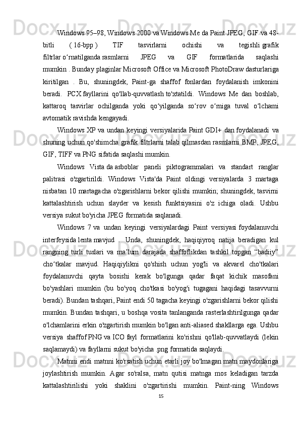 Windows 95–98,   Windows 2000   va   Windows Me da Paint JPEG, GIF va 48-
bitli   (   16-bpp   )   TIF   tasvirlarni   ochishi   va   tegishli   grafik
filtrlar   o rnatilgandaʻ   rasmlarni   JPEG   va   GIF   formatlarida   saqlashi
mumkin .   Bunday plaginlar   Microsoft Office   va   Microsoft PhotoDraw   dasturlariga
kiritilgan   .   Bu,   shuningdek,   Paint-ga   shaffof   fonlardan   foydalanish   imkonini
beradi.     PCX   fayllarini   qo'llab-quvvatlash   to'xtatildi.    
Windows   Me   dan   boshlab,
kattaroq   tasvirlar   ochilganda   yoki   qo yilganda   so rov   o rniga   tuval   o lchami	
ʻ ʻ ʻ ʻ
avtomatik ravishda kengayadi.
Windows   XP   va   undan   keyingi   versiyalarida   Paint   GDI+   dan   foydalanadi   va
shuning uchun qo'shimcha grafik filtrlarni talab qilmasdan rasmlarni BMP, JPEG,
GIF, TIFF va PNG sifatida saqlashi mumkin.
Windows   Vista   da   asboblar   paneli   piktogrammalari   va   standart   ranglar
palitrasi   o'zgartirildi.   Windows   Vista'da   Paint   oldingi   versiyalarda   3   martaga
nisbatan 10 martagacha  o'zgarishlarni  bekor  qilishi  mumkin;  shuningdek,  tasvirni
kattalashtirish   uchun   slayder   va   kesish   funktsiyasini   o'z   ichiga   oladi.   Ushbu
versiya   sukut bo'yicha   JPEG formatida saqlanadi.
Windows   7   va   undan   keyingi   versiyalardagi   Paint   versiyasi   foydalanuvchi
interfeysida   lenta   mavjud   .     Unda,   shuningdek,   haqiqiyroq   natija   beradigan   kul
rangning   turli   tuslari   va   ma lum   darajada   shaffoflikdan   tashkil   topgan   “badiiy”	
ʼ
cho tkalar   mavjud.   Haqiqiylikni   qo'shish   uchun   yog'li   va   akvarel   cho'tkalari	
ʻ
foydalanuvchi   qayta   bosishi   kerak   bo'lgunga   qadar   faqat   kichik   masofani
bo'yashlari   mumkin   (bu   bo'yoq   cho'tkasi   bo'yog'i   tugagani   haqidagi   tasavvurni
beradi). Bundan tashqari, Paint endi 50 tagacha keyingi o'zgarishlarni bekor qilishi
mumkin. Bundan tashqari, u boshqa  vosita  tanlanganda rasterlashtirilgunga qadar
o'lchamlarini erkin o'zgartirish mumkin bo'lgan anti-aliased shakllarga ega. Ushbu
versiya   shaffof   PNG   va   ICO   fayl   formatlarini   ko'rishni   qo'llab-quvvatlaydi   (lekin
saqlamaydi)   va fayllarni sukut bo'yicha .png formatida saqlaydi.
Matnni endi matnni ko'rsatish uchun etarli joy bo'lmagan matn maydonlariga
joylashtirish   mumkin.   Agar   so'ralsa,   matn   qutisi   matnga   mos   keladigan   tarzda
kattalashtirilishi   yoki   shaklini   o'zgartirishi   mumkin.   Paint-ning   Windows
15 