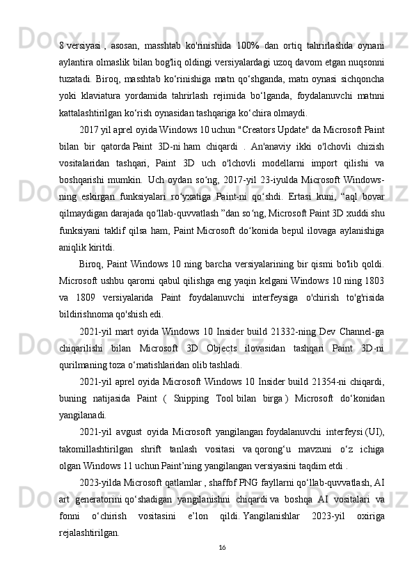 8   versiyasi   ,   asosan,   masshtab   ko'rinishida   100%   dan   ortiq   tahrirlashda   oynani
aylantira olmaslik bilan bog'liq oldingi versiyalardagi uzoq davom etgan nuqsonni
tuzatadi.   Biroq,   masshtab   ko‘rinishiga   matn   qo‘shganda,   matn   oynasi   sichqoncha
yoki   klaviatura   yordamida   tahrirlash   rejimida   bo‘lganda,   foydalanuvchi   matnni
kattalashtirilgan ko‘rish oynasidan tashqariga ko‘chira olmaydi.
2017 yil aprel oyida Windows 10 uchun "Creators Update" da Microsoft Paint
bilan   bir   qatorda   Paint   3D-ni   ham   chiqardi   .   An'anaviy   ikki   o'lchovli   chizish
vositalaridan   tashqari,   Paint   3D   uch   o'lchovli   modellarni   import   qilishi   va
boshqarishi   mumkin.     Uch   oydan   so ng,   2017-yil   23-iyulda   Microsoft   Windows-ʻ
ning   eskirgan   funksiyalari   ro yxatiga   Paint-ni   qo shdi.	
ʻ ʻ     Ertasi   kuni,   “aql   bovar
qilmaydigan darajada qo llab-quvvatlash ”dan so ng, Microsoft	
ʻ ʻ   Paint 3D xuddi shu
funksiyani   taklif   qilsa   ham,   Paint   Microsoft   do konida   bepul   ilovaga   aylanishiga	
ʻ
aniqlik kiritdi.
Biroq,   Paint   Windows   10   ning   barcha   versiyalarining   bir   qismi   bo'lib   qoldi.
Microsoft ushbu qarorni qabul qilishga eng yaqin kelgani Windows 10 ning 1803
va   1809   versiyalarida   Paint   foydalanuvchi   interfeysiga   o'chirish   to'g'risida
bildirishnoma qo'shish edi.
2021-yil   mart   oyida   Windows   10   Insider   build   21332-ning   Dev   Channel-ga
chiqarilishi   bilan   Microsoft   3D   Objects   ilovasidan   tashqari   Paint   3D-ni
qurilmaning toza o‘rnatishlaridan olib tashladi.
2021-yil aprel oyida Microsoft Windows 10 Insider build 21354-ni chiqardi,
buning   natijasida   Paint   (   Snipping   Tool   bilan   birga   )   Microsoft   do‘konidan
yangilanadi. 
2021-yil   avgust   oyida   Microsoft   yangilangan   foydalanuvchi   interfeysi   (UI),
takomillashtirilgan   shrift   tanlash   vositasi   va   qorong‘u   mavzuni   o‘z   ichiga
olgan   Windows 11   uchun Paint’ning yangilangan versiyasini taqdim etdi   .
2023-yilda Microsoft qatlamlar   , shaffof   PNG   fayllarni qo‘llab-quvvatlash,   AI
art   generatorini   qo‘shadigan   yangilanishni   chiqardi   va   boshqa   AI   vositalari   va
fonni   o‘chirish   vositasini   e’lon   qildi.   Yangilanishlar   2023-yil   oxiriga
rejalashtirilgan.  
16 