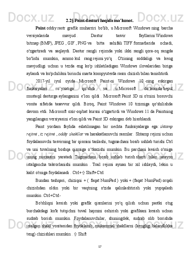 2.2§ Paint dasturi haqida ma’lumot.
Paint   oddiy   rastr   grafik   muharriri   bo'lib,   u   Microsoft   Windows   ning   barcha
versiyalarida   mavjud   .   Dastur   tasvir   fayllarini   Windows
bitmap   (BMP),   JPEG   ,   GIF   ,   PNG   va   bitta   sahifali   TIFF   formatlarida   ochadi,
o'zgartiradi   va   saqlaydi.   Dastur   rangli   rejimda   yoki   ikki   rangli   qora-oq   rangda
bo'lishi   mumkin,   ammo   kul   rang   rejimi   yo'q   .   O'zining   soddaligi   va   keng
mavjudligi   uchun   u   tezda   eng   ko'p   ishlatiladigan   Windows   ilovalaridan   biriga
aylandi va ko'pchilikni   birinchi marta   kompyuterda rasm chizish bilan tanishtirdi.
2017-yil   iyul   oyida   Microsoft   Paint-ni   Windows   10   -ning   eskirgan
funksiyalari   ro‘yxatiga   qo‘shdi   va   u   Microsoft   do‘konida   bepul
mustaqil   dasturga   aylanganini   e’lon   qildi   .   Microsoft   Paint   3D   ni   o'rnini   bosuvchi
vosita   sifatida   tasavvur   qildi.   Biroq,   Paint   Windows   10   tizimiga   qo'shilishda
davom   etdi.   Microsoft   oxir-oqibat   kursni   o'zgartirdi   va   Windows   11   da   Paintning
yangilangan versiyasini e'lon qildi va Paint 3D eskirgan deb hisoblandi.
Paint   yordam   faylida   eslatilmagan   bir   nechta   funksiyalarga   ega:   shtamp
rejimi   ,   iz rejimi   ,   oddiy shakllar   va harakatlanuvchi rasmlar.     Shtamp rejimi uchun
foydalanuvchi tasvirning bir qismini tanlashi, tugmachani bosib ushlab turishi   Ctrl
va   uni   tuvalning   boshqa   qismiga   o tkazishi   mumkin.   Bu   parchani   kesish   o'rnigaʻ
uning   nusxasini   yaratadi.   Tugmachani   bosib   ushlab   turish   sharti   bilan   jarayon
istalgancha   takrorlanishi   mumkin   .   Trail   rejimi   aynan   bir   xil   ishlaydi,   lekin   u
kalit   o'rniga foydalanadi   .   Ctrl+ ⇧   Shift+Ctrl
Bundan   tashqari,   chiziqni   +   (   faqat   NumPad   )   yoki   +   (faqat   NumPad)   orqali
chizishdan   oldin   yoki   bir   vaqtning   o'zida   qalinlashtirish   yoki   yupqalash
mumkin .Ctrl+Ctrl-
Bo'shliqni   kesish   yoki   grafik   qismlarini   yo'q   qilish   uchun   pastki   o'ng
burchakdagi   ko'k   tutqichni   tuval   hajmini   oshirish   yoki   grafikani   kesish   uchun
sudrab   borish   mumkin.   Foydalanuvchilar,   shuningdek,   sudrab   olib   borishda
istalgan shakl  vositasidan  foydalanib, mukammal shakllarni  (kengligi  balandlikka
teng) chizishlari mumkin   .   ⇧  Shift
17 