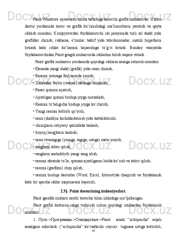 Paint Windows operatsion tizimi tarkibiga kiruvchi grafik muharrirdir. Ushbu
dastur   yordamida   tasvir   va   grafik   ko’rinishdagi   ma’lumotlarni   yaratish   va   qayta
ishlash   mumkin.   Kompyuterdan   foydalanuvchi   ish   jarayonida   turli   xil   shakl   yoki
grafiklar   chizish,   reklama,   e’lonlar,   taklif   yoki   tabriknomalar,   matnli   hujjatlarni
bezash   kabi   ishlar   ko’lamini   bajarishiga   to’g’ri   keladi.   Bunday   vaziyatda
foydalanuvchidan Paint gragik muharririda ishlashni bilish taqazo etiladi.
Paint grafik muharriri yordamida quyidagi ishlarni amaga oshirish mumkin:
• Ekranda yangi shakl (grafik) yoki rasm chizish,
• Rasmni xotiraga fayl tarzida yozish;
• Xotiradan faylni (rasmni) ekranga chiqarish;
• Rasm qismini ajratish;
• Ajratilgan qismni boshqa joyga nusxalash;
• Rasmni to’laligicha boshqa joyga ko’chirish;
• Yangi rasmni keltirib qo’yish;
• rasm (shakl)ni kichiklashtirish yoki kattalshtirish;
• chiziqlarni ixtiyoriy qalinlikda tanlash;
• buyoq (rang)larni tanlash;
• rasm tevaragiga (yoniga, tagiga, ustiga) matn yozish;
• ranglarni tahrir qilish;
• ranglarni aralashtirib yangi rang olish;
• rasmni ekranda to’la, qisman ajratilganm holda ko’rish va tahrir qilish;
• rasmni (grafikni) chop qilish;
• rasmni boshqa  dasturlar  (Word, Excel, Internet)da chaqirish va foydalanish
kabi bir qancha ishlar majmuasini bajarish;
2.3 §    Paint dasturining imkoniyatlari .
Paint garafik muharri rastrli tasvirlar bilan ishlashga mo’ljallangan. 
Paint   grafik   d asturini   ishga   tushirish   uchun   quyidagi   usullardan   foydalanish
mumkin:
1.   Пуск -> Программы -> Стандартные ->Paint.     amali   “sichqoncha”   orqali
amalgam   oshiriladi.   (“sichqoncha”   ko’rsatkichi   « пуск »     tugmasi   ustiga   keltirilib,
19 