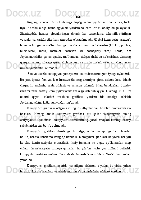 KIRISH
Bugungi   kunda   Internet   olamiga   faqatgina   kompyuterlar   bilan   emas,   balki
uyali   telefon   aloqa   texnologiyalari   yordamida   ham   kirish   oddiy   holga   aylandi.
Shuningdek,   hozirgi   globallashgan   davrda   har   tomonlama   takomillashtirilgan
vositalar va kashfiyotlar ham sinovdan o‘tkazilmoqda. Global kompyuter tarmog‘i
bugungi kungacha ma’lum bo‘lgan barcha axborot manbalaridan (telefon, pochta,
televidenie,   radio,   matbuot   nashrlari   va   boshqalar)   farqli   holda,   o‘z
foydalanuvchilariga har qanday ma’lumotni istalgan shakl va ko‘rinishda, ularning
qiziqish va xohishlariga qarab, alohida tanlov asosida uzatish va olish uchun qulay
imkoniyat yaratib kelmoqda.
 Fan va texnika taraqqiyoti jam iyatim izni informatsion jam iyatga aylantirdi.
Bu   jam   iyatda   faoliyat   k   o   lrsatuvchilarning   aksariyat   qismi   axborotlarni   ishlab
chiqarish,   saqlash,   qayta   ishlash   va   amalga   oshirish   bilan   banddirlar.   Bunday
ishlarni   zam   onaviy   kom   pyuterlarsiz   am   alga   oshirish   qiyin.   Ulardagi   m   a   lum
otlarni   qayta   ishlashni   mashina   grafikasi   yordam   ida   amalga   oshirish
foydalanuvchiga katta qulayliklar tug’diradi.
Kompyuter   grafikasi   o`tgan   asrning   70-80-yillaridan   boshlab   ommaviylasha
boshladi.   Hozirgi   kunda   kompyuter   grafikasi   shu   qadar   rivojlanganki,   uning
ehtiyojlarini   qondirish   kompyuter   texnikasining   jadal   rivojlanishining   asosiy
sabablaridan biri bo`lib qolmoqda.
Kompyuter   grafikasi   ilm-fanga,   tijoratga,   san`at   va   sportga   ham   tegishli
bo`lib,   barcha   sohalarda   keng   qo`llaniladi.   Kompyuter   grafikasi   bo`yicha   har   yili
ko`plab   konferensiyalar   o`tkaziladi,   ilmiy   jumallar   va   o`quv   qo`llanmalar   chop
etiladi,   dissertatsiyalar   himoya   qilinadi.   Har   yili   bir   necha   yuz   milliard   dollarlik
kompyuter grafikasi mahsulotlari ishlab chiqariladi va sotiladi. San`at durdonalari
yaratiladi.
Kompyuter   grafikasi   asosida   yaratilgan   elektron   o`yinlar   bo`yicha   jahon
birinchiliklari o`tkaziladi va ularda millionlab qatnashchilar ishtirok etadilar.
2 