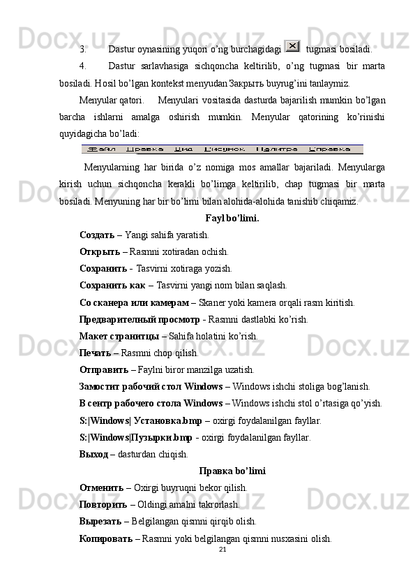 3. Dastur oynasining yuqori o’ng burchagidagi    tugmasi bosiladi.
4. Dastur   sarlavhasiga   sichqoncha   keltirilib,   o’ng   tugmasi   bir   marta
bosiladi. Hosil bo’lgan kontekst menyudan Закрыть buyrug’ini tanlaymiz.
Menyular qatori.  Menyulari vositasida dasturda bajarilish mumkin bo’lgan
barcha   ishlarni   amalga   oshirish   mumkin.   Menyular   qatorining   ko’rinishi
quyidagicha bo’ladi:
 
Menyularning   har   birida   o’z   nomiga   mos   amallar   bajariladi.   Menyularga
kirish   uchun   sichqoncha   kerakli   bo’limga   keltirilib,   chap   tugmasi   bir   marta
bosiladi. Menyuning har bir bo’limi bilan alohida-alohida tanishib chiqamiz.
Fayl bo’limi.
Создать   – Yangi sahifa yaratish. 
Открыть  –  Rasmni xotiradan ochish.
Сохранить  -  Т asvirni xotiraga yozish.
Сохранить   как  –  Т asvirni yangi nom bilan saqlash.
Со   сканера   или   камерам  –  Skaner yoki kamera orqali rasm kiritish. 
Предварителный   просмотр  -  Rasmni dastlabki ko’rish.
Макет   странитцы  –  Sahifa holatini ko’rish.
Печать  –  Rasmni chop qilish.
Отправить  –  Faylni biror manzilga uzatish.
Замостит   рабочий   стол  Windows –  Windows ishchi stoliga bog’lanish.
В   сентр   рабочего   стола  Windows –  Windows ishchi stol o’rtasiga qo’yish.
S:|Windows|  Установка .bmp –  oxirgi foydalanilgan fayllar.
S:|Windows| Пузырки .bmp -  oxirgi foydalanilgan fayllar.
Выход  –  dasturdan chiqish.
Правка  bo’limi
Отменить  –  Oxirgi buyruqni bekor qilish.
Повторить  –  Oldingi amalni takrorlash.
Вырезать  –  Belgilangan qismni qirqib olish.
Копировать  –  Rasmni yoki belgilangan qismni nusxasini olish.
21 