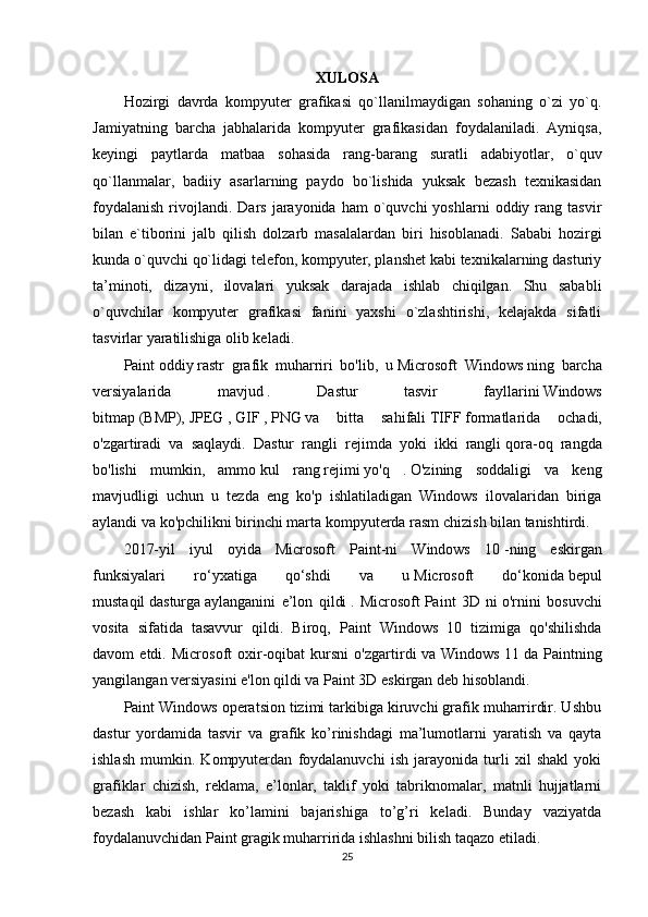 XULOSA
Hozirgi   davrda   kompyuter   grafikasi   qo`llanilmaydigan   sohaning   o`zi   yo`q.
Jamiyatning   barcha   jabhalarida   kompyuter   grafikasidan   foydalaniladi.   Ayniqsa,
keyingi   paytlarda   matbaa   sohasida   rang-barang   suratli   adabiyotlar,   o`quv
qo`llanmalar,   badiiy   asarlarning   paydo   bo`lishida   yuksak   bezash   texnikasidan
foydalanish  rivojlandi.  Dars   jarayonida   ham   o`quvchi  yoshlarni   oddiy  rang  tasvir
bilan   e`tiborini   jalb   qilish   dolzarb   masalalardan   biri   hisoblanadi.   Sababi   hozirgi
kunda o`quvchi qo`lidagi telefon, kompyuter, planshet kabi texnikalarning dasturiy
ta’minoti,   dizayni,   ilovalari   yuksak   darajada   ishlab   chiqilgan.   Shu   sababli
o`quvchilar   kompyuter   grafikasi   fanini   yaxshi   o`zlashtirishi,   kelajakda   sifatli
tasvirlar yaratilishiga olib keladi.
Paint   oddiy   rastr   grafik   muharriri   bo'lib,   u   Microsoft   Windows   ning   barcha
versiyalarida   mavjud   .   Dastur   tasvir   fayllarini   Windows
bitmap   (BMP),   JPEG   ,   GIF   ,   PNG   va   bitta   sahifali   TIFF   formatlarida   ochadi,
o'zgartiradi   va   saqlaydi.   Dastur   rangli   rejimda   yoki   ikki   rangli   qora-oq   rangda
bo'lishi   mumkin,   ammo   kul   rang   rejimi   yo'q   .   O'zining   soddaligi   va   keng
mavjudligi   uchun   u   tezda   eng   ko'p   ishlatiladigan   Windows   ilovalaridan   biriga
aylandi va ko'pchilikni   birinchi marta   kompyuterda rasm chizish bilan tanishtirdi.
2017-yil   iyul   oyida   Microsoft   Paint-ni   Windows   10   -ning   eskirgan
funksiyalari   ro‘yxatiga   qo‘shdi   va   u   Microsoft   do‘konida   bepul
mustaqil   dasturga   aylanganini   e’lon   qildi   .   Microsoft   Paint   3D   ni   o'rnini   bosuvchi
vosita   sifatida   tasavvur   qildi.   Biroq,   Paint   Windows   10   tizimiga   qo'shilishda
davom   etdi.   Microsoft   oxir-oqibat   kursni   o'zgartirdi   va   Windows   11   da   Paintning
yangilangan versiyasini e'lon qildi va Paint 3D eskirgan deb hisoblandi.
Paint Windows operatsion tizimi tarkibiga kiruvchi grafik muharrirdir. Ushbu
dastur   yordamida   tasvir   va   grafik   ko’rinishdagi   ma’lumotlarni   yaratish   va   qayta
ishlash   mumkin.   Kompyuterdan   foydalanuvchi   ish   jarayonida   turli   xil   shakl   yoki
grafiklar   chizish,   reklama,   e’lonlar,   taklif   yoki   tabriknomalar,   matnli   hujjatlarni
bezash   kabi   ishlar   ko’lamini   bajarishiga   to’g’ri   keladi.   Bunday   vaziyatda
foydalanuvchidan Paint gragik muharririda ishlashni bilish taqazo etiladi.
25 