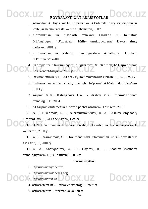 FOYDALANILGAN ADABIYOTLAR
1. Ahmedov   A.,Taylaqov   N.   Informatika.   Akademik   litsey   va   kasb-hunar
kollejlar uchun darslik. — T.: O‘zbekiston, 2002.
2. «Informatika   va   hisoblash   texnikasi   asoslari»   T.X.Holmatov,
N.I.Tayloqov.   “O‘zbekiston   Milliy   ensiklopediyasi”   Davlat   ilmiy
nashryoti 2001 y.
3. «Informatika   va   axborot   texnologiyalar»   A.Sattorov.   Тoshkent
“O‘qituvchi” –2002.
4. “Kompyuter   bilan   muloqotni   o‘rganamiz”   Sh.Narimov,   M.Najmiddinov.
Toshkent “Moliya” – 2002 y.
5. Raxmonqulova S.I. IBM shaxsiy kompyuterlarida ishlash.Т., UUI, 1994Y
6. ”Informatika   fanidan   amaliy   mashqlar   to‘plami”   A.Mahmudov   Farg‘ona
2003 y.
7. Aripov   M.M.,   Kabiljanova   F.A,   Yuldashev   Z.X.   Informatsionno’e
texnologii. T., 2004.
8. M.Aripov. «Internet va elektron pochta asoslari».  Toshkent, 2000.
9. S.   S.   G’ulomov,   A.   T.   Shermuxammedov,   B.   A.   Begalov   «Iqtisodiy
informatika» T.,  «O’zbekiston», 1999 y.
10. S.   S.   G’ulomov   va   boshqalar   «Axborot   tizimlari   va   texnologiyalari»   T.
–«Sharq», 2000 y.
11. A.   R.   Maraximov,   S.   I.   Rahmonqulova   «Internet   va   undan   foydalanish
asoslari”, T., 2001 y.
12. A.   A.   Abduqodirov,   A.   G’.   Hayitov,   R.   R.   Shodiev   «Axborot
texnologiyalari» T., “O’qituvchi”, 2002 y.
Internet saytlar
1. http://www.ziyonet.uz 
2. http://www.wikipedia.org 
3. http://www.tuit.uz 
4.  www.referat.ru – Setevo’e texnologii i Internet.
5. www.refer.uz– Informatika ka nauka.
26 
