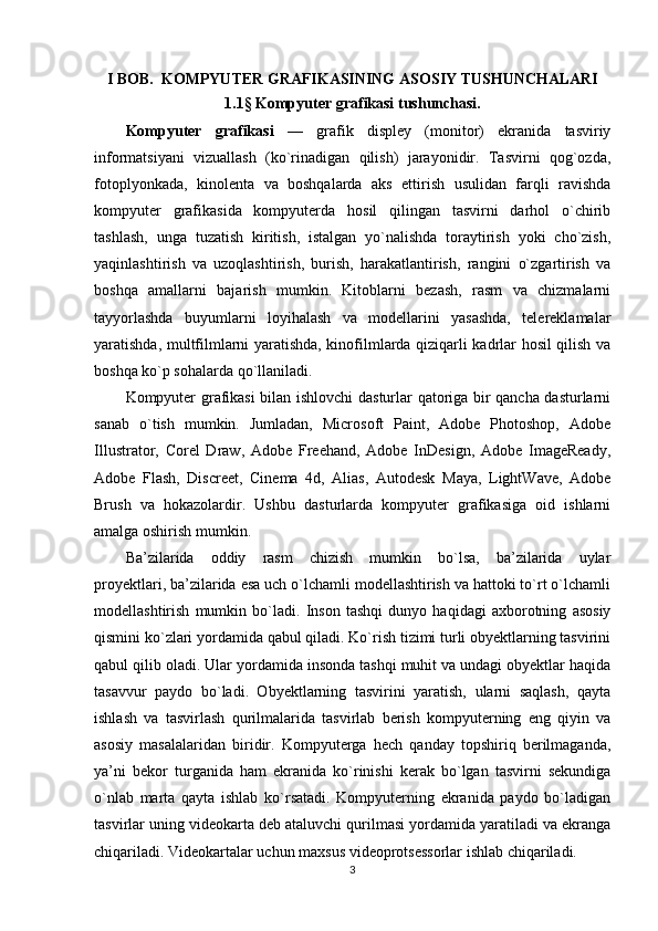 I BOB.  KOMPYUTER GRAFIKASINING ASOSIY TUSHUNCHALARI
1.1 §  Kompyuter grafikasi tushunchasi.
Kompyuter   grafikasi   —   grafik   displey   (monitor)   ekranida   tasviriy
informatsiyani   vizuallash   (ko`rinadigan   qilish)   jarayonidir.   Tasvirni   qog`ozda,
fotoplyonkada,   kinolenta   va   boshqalarda   aks   ettirish   usulidan   farqli   ravishda
kompyuter   grafikasida   kompyuterda   hosil   qilingan   tasvirni   darhol   o`chirib
tashlash,   unga   tuzatish   kiritish,   istalgan   yo`nalishda   toraytirish   yoki   cho`zish,
yaqinlashtirish   va   uzoqlashtirish,   burish,   harakatlantirish,   rangini   o`zgartirish   va
boshqa   amallarni   bajarish   mumkin.   Kitoblarni   bezash,   rasm   va   chizmalarni
tayyorlashda   buyumlarni   loyihalash   va   modellarini   yasashda,   telereklamalar
yaratishda, multfilmlarni yaratishda, kinofilmlarda qiziqarli kadrlar hosil qilish va
boshqa ko`p sohalarda qo`llaniladi.
Kompyuter grafikasi bilan ishlovchi dasturlar qatoriga bir qancha dasturlarni
sanab   o`tish   mumkin.   Jumladan,   Microsoft   Paint,   Adobe   Photoshop,   Adobe
Illustrator,   Corel   Draw,   Adobe   Freehand,   Adobe   InDesign,   Adobe   ImageReady,
Adobe   Flash,   Discreet,   Cinema   4d,   Alias,   Autodesk   Maya,   LightWave,   Adobe
Brush   va   hokazolardir.   Ushbu   dasturlarda   kompyuter   grafikasiga   oid   ishlarni
amalga oshirish mumkin. 
Ba’zilarida   oddiy   rasm   chizish   mumkin   bo`lsa,   ba’zilarida   uylar
proyektlari, ba’zilarida esa uch o`lchamli modellashtirish va hattoki to`rt o`lchamli
modellashtirish   mumkin   bo`ladi.   Inson   tashqi   dunyo   haqidagi   axborotning   asosiy
qismini ko`zlari yordamida qabul qiladi. Ko`rish tizimi turli obyektlarning tasvirini
qabul qilib oladi. Ular yordamida insonda tashqi muhit va undagi obyektlar haqida
tasavvur   paydo   bo`ladi.   Obyektlarning   tasvirini   yaratish,   ularni   saqlash,   qayta
ishlash   va   tasvirlash   qurilmalarida   tasvirlab   berish   kompyuterning   eng   qiyin   va
asosiy   masalalaridan   biridir.   Kompyuterga   hech   qanday   topshiriq   berilmaganda,
ya’ni   bekor   turganida   ham   ekranida   ko`rinishi   kerak   bo`lgan   tasvirni   sekundiga
o`nlab   marta   qayta   ishlab   ko`rsatadi.   Kompyuterning   ekranida   paydo   bo`ladigan
tasvirlar uning videokarta deb ataluvchi qurilmasi yordamida yaratiladi va ekranga
chiqariladi.  Videokartalar uchun maxsus videoprotsessorlar ishlab chiqariladi.
3 