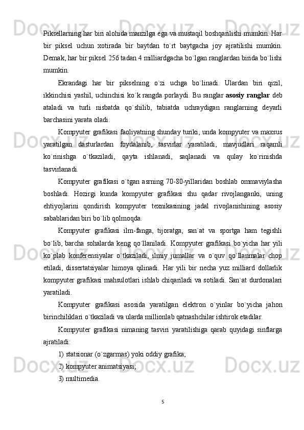 Piksellarning har biri alohida manzilga ega va mustaqil boshqarilishi mumkin. Har
bir   piksel   uchun   xotirada   bir   baytdan   to`rt   baytgacha   joy   ajratilishi   mumkin.
Demak, har bir piksel 256 tadan 4 milliardgacha bo`lgan ranglardan birida bo`lishi
mumkin.
Ekrandagi   har   bir   pikselning   o`zi   uchga   bo`linadi.   Ulardan   biri   qizil,
ikkinchisi yashil, uchinchisi ko`k rangda porlaydi. Bu ranglar   asosiy ranglar   deb
ataladi   va   turli   nisbatda   qo`shilib,   tabiatda   uchraydigan   ranglarning   deyarli
barchasini yarata oladi.
Kompyuter grafikasi faoliyatning shunday turiki, unda kompyuter va maxsus
yaratilgan   dasturlardan   foydalanib,   tasvirlar   yaratiladi,   mavjudlari   raqamli
ko`rinishga   o`tkaziladi,   qayta   ishlanadi,   saqlanadi   va   qulay   ko`rinishda
tasvirlanadi.
Kompyuter   grafikasi   o`tgan   asrning   70-80-yillaridan   boshlab   ommaviylasha
boshladi.   Hozirgi   kunda   kompyuter   grafikasi   shu   qadar   rivojlanganki,   uning
ehtiyojlarini   qondirish   kompyuter   texnikasining   jadal   rivojlanishining   asosiy
sabablaridan biri bo`lib qolmoqda.
Kompyuter   grafikasi   ilm-fanga,   tijoratga,   san`at   va   sportga   ham   tegishli
bo`lib,   barcha   sohalarda   keng   qo`llaniladi.   Kompyuter   grafikasi   bo`yicha   har   yili
ko`plab   konferensiyalar   o`tkaziladi,   ilmiy   jumallar   va   o`quv   qo`llanmalar   chop
etiladi,   dissertatsiyalar   himoya   qilinadi.   Har   yili   bir   necha   yuz   milliard   dollarlik
kompyuter grafikasi mahsulotlari ishlab chiqariladi va sotiladi. San`at durdonalari
yaratiladi.
Kompyuter   grafikasi   asosida   yaratilgan   elektron   o`yinlar   bo`yicha   jahon
birinchiliklari o`tkaziladi va ularda millionlab qatnashchilar ishtirok etadilar.
Kompyuter   grafikasi   nimaning   tasviri   yaratilishiga   qarab   quyidagi   sinflarga
ajratiladi:
1) statsionar (o`zgarmas) yoki oddiy grafika;
2) kompyuter animatsiyasi;
3) multimedia.
5 