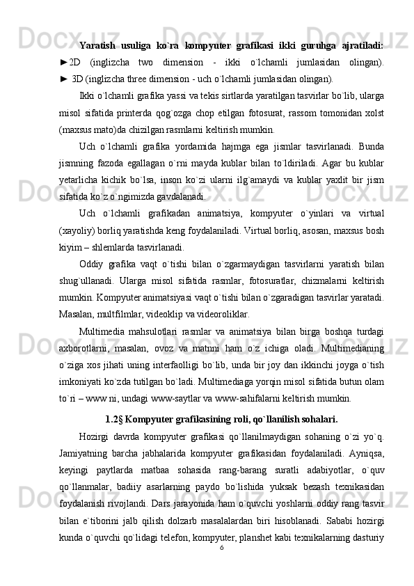 Yaratish   usuliga   ko`ra   kompyuter   grafikasi   ikki   guruhga   ajratiladi:
►2D   (inglizcha   two   dimension   -   ikki   o`lchamli   jumlasidan   olingan).
► 3D (inglizcha three dimension - uch o`lchamli jumlasidan olingan).
Ikki o`lchamli grafika yassi va tekis sirtlarda yaratilgan tasvirlar bo`lib, ularga
misol   sifatida   printerda   qog`ozga   chop   etilgan   fotosurat,   rassom   tomonidan   xolst
(maxsus mato)da chizilgan rasmlarni keltirish mumkin.
Uch   o`lchamli   grafika   yordamida   hajmga   ega   jismlar   tasvirlanadi.   Bunda
jismning   fazoda   egallagan   o`rni   mayda   kublar   bilan   to`ldiriladi.   Agar   bu   kublar
yetarlicha   kichik   bo`lsa,   inson   ko`zi   ularni   ilg`amaydi   va   kublar   yaxlit   bir   jism
sifatida ko`z o`ngimizda gavdalanadi.
Uch   o`lchamli   grafikadan   animatsiya,   kompyuter   o`yinlari   va   virtual
(xayoliy) borliq yaratishda keng foydalaniladi. Virtual borliq, asosan, maxsus bosh
kiyim – shlemlarda tasvirlanadi.
Oddiy   grafika   vaqt   o`tishi   bilan   o`zgarmaydigan   tasvirlarni   yaratish   bilan
shug`ullanadi.   Ularga   misol   sifatida   rasmlar,   fotosuratlar,   chizmalarni   keltirish
mumkin. Kompyuter animatsiyasi vaqt o`tishi bilan o`zgaradigan tasvirlar yaratadi.
Masalan, multfilmlar, videoklip va videoroliklar.
Multimedia   mahsulotlari   rasmlar   va   animatsiya   bilan   birga   boshqa   turdagi
axborotlarni,   masalan,   ovoz   va   matnni   ham   o`z   ichiga   oladi.   Multimedianing
o`ziga  xos  jihati  uning  interfaolligi  bo`lib, unda  bir   joy dan  ikkinchi  joyga  o`tish
imkoniyati ko`zda tutilgan bo`ladi. Multimediaga yorqin misol sifatida butun olam
to`ri – www ni, undagi www-saytlar va www-sahifalarni keltirish mumkin.
1.2 §  Kompyuter grafikasining roli, qo`llanilish sohalari.
Hozirgi   davrda   kompyuter   grafikasi   qo`llanilmaydigan   sohaning   o`zi   yo`q.
Jamiyatning   barcha   jabhalarida   kompyuter   grafikasidan   foydalaniladi.   Ayniqsa,
keyingi   paytlarda   matbaa   sohasida   rang-barang   suratli   adabiyotlar,   o`quv
qo`llanmalar,   badiiy   asarlarning   paydo   bo`lishida   yuksak   bezash   texnikasidan
foydalanish  rivojlandi.  Dars   jarayonida   ham   o`quvchi  yoshlarni   oddiy  rang  tasvir
bilan   e`tiborini   jalb   qilish   dolzarb   masalalardan   biri   hisoblanadi.   Sababi   hozirgi
kunda o`quvchi qo`lidagi telefon, kompyuter, planshet kabi texnikalarning dasturiy
6 