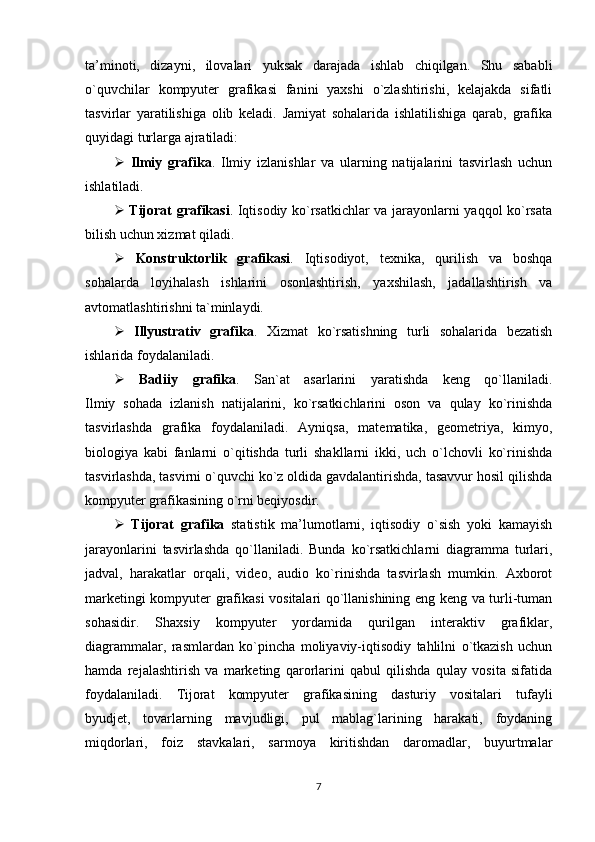 ta’minoti,   dizayni,   ilovalari   yuksak   darajada   ishlab   chiqilgan.   Shu   sababli
o`quvchilar   kompyuter   grafikasi   fanini   yaxshi   o`zlashtirishi,   kelajakda   sifatli
tasvirlar   yaratilishiga   olib   keladi.   Jamiyat   sohalarida   ishlatilishiga   qarab,   grafika
quyidagi turlarga ajratiladi:
   Ilmiy   grafika .   Ilmiy   izlanishlar   va   ularning   natijalarini   tasvirlash   uchun
ishlatiladi.
   Tijorat grafikasi . Iqtisodiy ko`rsatkichlar va jarayonlarni yaqqol ko`rsata
bilish uchun xizmat qiladi.
   Konstruktorlik   grafikasi .   Iqtisodiyot,   texnika,   qurilish   va   boshqa
sohalarda   loyihalash   ishlarini   osonlashtirish,   yaxshilash,   jadallashtirish   va
avtomatlashtirishni ta`minlaydi.
   Illyustrativ   grafika .   Xizmat   ko`rsatishning   turli   sohalarida   bezatish
ishlarida foydalaniladi.
   Badiiy   grafika .   San`at   asarlarini   yaratishda   keng   qo`llaniladi.
Ilmiy   sohada   izlanish   natijalarini,   ko`rsatkichlarini   oson   va   qulay   ko`rinishda
tasvirlashda   grafika   foydalaniladi.   Ayniqsa,   matematika,   geometriya,   kimyo,
biologiya   kabi   fanlarni   o`qitishda   turli   shakllarni   ikki,   uch   o`lchovli   ko`rinishda
tasvirlashda, tasvirni o`quvchi ko`z oldida gavdalantirishda, tasavvur hosil qilishda
kompyuter grafikasining o`rni beqiyosdir.
   Tijorat   grafika   statistik   ma’lumotlarni,   iqtisodiy   o`sish   yoki   kamayish
jarayonlarini   tasvirlashda   qo`llaniladi.   Bunda   ko`rsatkichlarni   diagramma   turlari,
jadval,   harakatlar   orqali,   video,   audio   ko`rinishda   tasvirlash   mumkin.   Axborot
marketingi kompyuter grafikasi vositalari qo`llanishining eng keng va turli-tuman
sohasidir.   Shaxsiy   kompyuter   yordamida   qurilgan   interaktiv   grafiklar,
diagrammalar,   rasmlardan   ko`pincha   moliyaviy-iqtisodiy   tahlilni   o`tkazish   uchun
hamda   rejalashtirish   va   marketing   qarorlarini   qabul   qilishda   qulay   vosita   sifatida
foydalaniladi.   Tijorat   kompyuter   grafikasining   dasturiy   vositalari   tufayli
byudjet,   tovarlarning   mavjudligi,   pul   mablag`larining   harakati,   foydaning
miqdorlari,   foiz   stavkalari,   sarmoya   kiritishdan   daromadlar,   buyurtmalar
7 