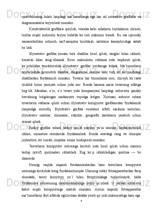 «portfeli»ning   holati   haqidagi   ma’lumotlarga   ega   har   xil   interaktiv   grafiklar   va
diagrammalarni tayyorlash mumkin.
Konstruktorlik   grafikasi   qurilish,   texnika   kabi   sohalarni   loyihalarini   chizish,
loyiha   orqali   inshootni   tayyor   holatda   ko`rish   imkonini   beradi.   Bu   esa   iqtisodiy
samaradorlikni   oshirish,   sarf-xarajatni   hisoblash,   xatolarni   kamaytirishga   sabab
bo`ladi.
Illyustrativ   grafika   asosan   turli   shakllar   hosil   qilish,   ranglar   bilan   ishlash,
bezatish   bilan   shug`ullanadi.   Biror   mahsulotni   reklama   yoki   taqdimot   qilish,
ko`pchilikka   tanishtirishda   illyustrativ   grafika   yordamga   keladi.   Ma’lumotlarni
tayyorlashda   geometrik   shakllar,   diagramma,   rasmlar   kabi   turli   xil   ko`rinishdagi
shakllardan   foydalanish   mumkin.   Tovarni   har   tomonlama   mos,   chiroyli   ko`rsata
olishlik   bozor   jamiyati   uchun   juda   xos.   Bunda   hamma   narsa   tovarning   sifatiga
bog`lik.   Masalan,   o`zi,   o`z   tovari   yoki   kompaniyasi   haqidagi   axborotni   qanday
berishning   belgilangan   madaniyati   vujudga   kelgan.   Xususan,   axborot   sohasi
tovarlarini   reklama   qilish   uchun   illyustrativ   kompyuter   grafikasidan   foydalanish
maqsadga   muvofiq.   Illyustrativ   grafika   vositalari   sifatli   mashina   tasvirlari,
illyustrativ   matnlar,   chizmalar,   eskizlar,   geografik   xaritalarni   yaratish   uchun
xizmat qiladi.
Badiiy   grafika   sohasi   badiiy   san`at   asarlari   ya’ni   rasmlar,   haykaltaroshlik
ishlari,   miniatura   rasmlarida   foydalaniladi.   Bunda   asardagi   rang   va   chiziqlar
joylashuvi, ko`rinishi, nuqtalar sonini boshqarish mumkin.
Tasvirlarni   kompyuter   xotirasiga   kiritish   yoki   hosil   qilish   uchun   maxsus
tashqi   (atrof)   qurilmalari   ishlatiladi.   Eng   ko`p   ishlatiladigan   qurilma   —   bu
skan е rdir.
Hozirgi   vaqtda   raqamli   fotokam е ralardan   ham   tasvirlarni   kompyuter
xotirasiga kiritishda keng foydalanilmoqda. Ularning oddiy fotoapparatlardan farqi
shundaki,   tasvir   kimyoviy   yo`l   bilan   fotoplyonkaga   tushirilmaydi,   balki
fotokam е ra   xotirasining   mikrosx е malariga   yozib   qo`yiladi.   U   yerdan   axborotni
kab е l   orqali   kompyut е rga   uzatish   mumkin.   Ayrim   raqamli   fotoapparatlar
ma’lumotlarni fayl sifatida egiluvchan diskka yozib qo`yish imkoniyatiga ham ega.
8 