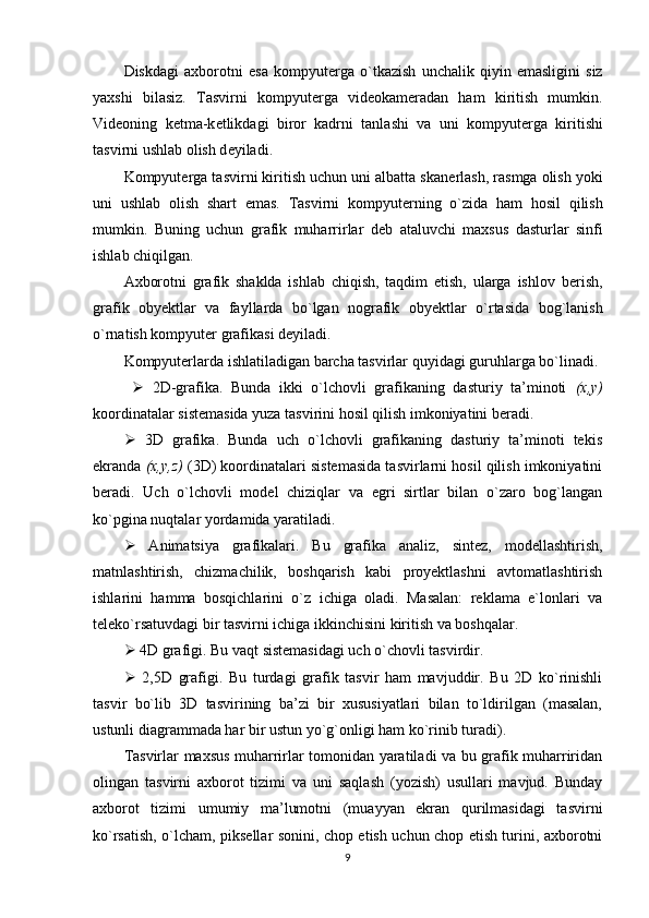 Diskdagi   axborotni   esa   kompyut е rga   o`tkazish   unchalik   qiyin   emasligini   siz
yaxshi   bilasiz.   Tasvirni   kompyut е rga   vid е okam е radan   ham   kiritish   mumkin.
Vid е oning   k е tma-k е tlikdagi   biror   kadrni   tanlashi   va   uni   kompyut е rga   kiritishi
tasvirni ushlab olish d е yiladi.
Kompyut е rga tasvirni kiritish uchun uni albatta skan е rlash, rasmga olish yoki
uni   ushlab   olish   shart   emas.   Tasvirni   kompyut е rning   o`zida   ham   hosil   qilish
mumkin.   Buning   uchun   grafik   muharrirlar   d е b   ataluvchi   maxsus   dasturlar   sinfi
ishlab chiqilgan.
Axborotni   grafik   shaklda   ishlab   chiqish,   taqdim   etish,   ularga   ishlov   b е rish,
grafik   oby е ktlar   va   fayllarda   bo`lgan   nografik   oby е ktlar   o`rtasida   bog`lanish
o`rnatish kompyut е r grafikasi deyiladi.
Kompyuterlarda ishlatiladigan barcha tasvirlar quyidagi guruhlarga bo`linadi.
     2D-grafika.   Bunda   ikki   o`lchovli   grafikaning   dasturiy   ta’minoti   (x,y)
koordinatalar sistemasida yuza tasvirini hosil qilish imkoniyatini beradi.
   3D   grafika.   Bunda   uch   o`lchovli   grafikaning   dasturiy   ta’minoti   tekis
ekranda  (x,y,z)  (3D) koordinatalari sistemasida tasvirlarni hosil qilish imkoniyatini
beradi.   Uch   o`lchovli   model   chiziqlar   va   egri   sirtlar   bilan   o`zaro   bog`langan
ko`pgina nuqtalar yordamida yaratiladi.
   Animatsiya   grafikalari.   Bu   grafika   analiz,   sintez,   modellashtirish,
matnlashtirish,   chizmachilik,   boshqarish   kabi   proyektlashni   avtomatlashtirish
ishlarini   hamma   bosqichlarini   o`z   ichiga   oladi.   Masalan:   reklama   e`lonlari   va
teleko`rsatuvdagi bir tasvirni ichiga ikkinchisini kiritish va boshqalar.
  4D grafigi. Bu vaqt sistemasidagi uch o`chovli tasvirdir.
   2,5D   grafigi.   Bu   turdagi   grafik   tasvir   ham   mavjuddir.   Bu   2D   ko`rinishli
tasvir   bo`lib   3D   tasvirining   ba’zi   bir   xususiyatlari   bilan   to`ldirilgan   (masalan,
ustunli diagrammada har bir ustun yo`g`onligi ham ko`rinib turadi).
Tasvirlar maxsus muharrirlar tomonidan yaratiladi va bu grafik muharriridan
olingan   tasvirni   axborot   tizimi   va   uni   saqlash   (yozish)   usullari   mavjud.   Bunday
axborot   tizimi   umumiy   ma’lumotni   (muayyan   ekran   qurilmasidagi   tasvirni
ko`rsatish, o`lcham, piksellar sonini, chop etish uchun chop etish turini, axborotni
9 
