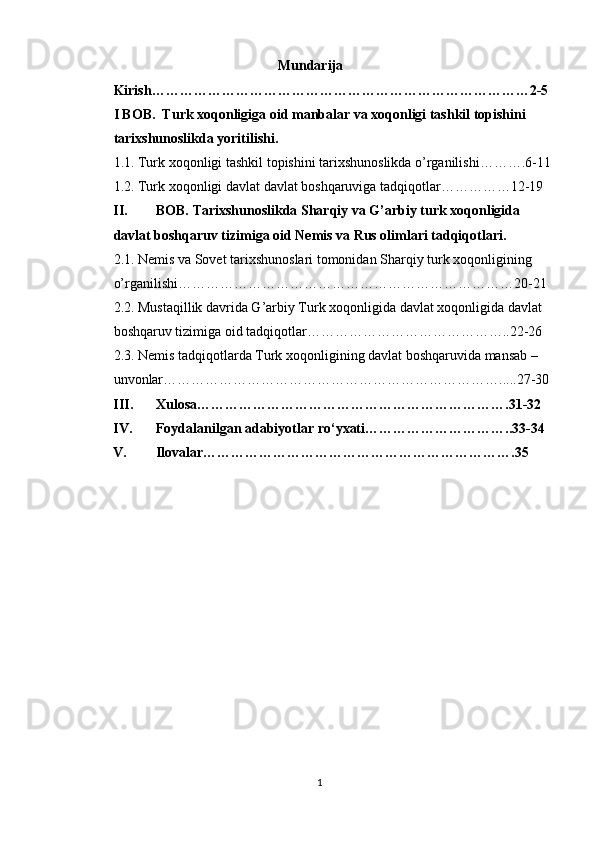                                                 Mundarija   
Kirish………………………………………………………………………2-5 
I BOB.  Turk xoqonligiga oid manbalar va xoqonligi tashkil topishini 
tarixshunoslikda yoritilishi. 
1.1. Turk xoqonligi tashkil topishini tarixshunoslikda o’rganilishi……….6-11
1.2. Turk xoqonligi davlat davlat boshqaruviga tadqiqotlar……………12-19 
II. BOB. Tarixshunoslikda Sharqiy va G’arbiy turk xoqonligida 
davlat boshqaruv tizimiga oid Nemis va Rus olimlari tadqiqotlari. 
2.1. Nemis va Sovet tarixshunoslari tomonidan Sharqiy turk xoqonligining 
o’rganilishi………………………………………………………………20-21 
2.2. Mustaqillik davrida G’arbiy Turk xoqonligida davlat xoqonligida davlat 
boshqaruv tizimiga oid tadqiqotlar……………………………………..22-26 
2.3. Nemis tadqiqotlarda Turk xoqonligining davlat boshqaruvida mansab – 
unvonlar……………………………………………………………….....27-30 
III. Xulosa………………………………………………………….31-32 
IV. Foydalanilgan adabiyotlar ro‘yxati…………………………..33-34 
V. Ilovalar…………………………………………………………. 35
1  
  