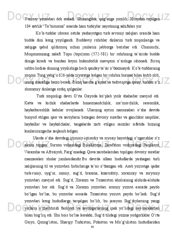 Yenisey   yozuvlari   deb   ataladi.   Shuningdek,   qog‘ozga   yozilib,   Xitoydan   topilgan
104 satrlik “Ta’birnoma” asarida ham turkiylar xayotining sahifalari yor. 
    Ko’k-turklar   idorasi   ostida   yashayotgan   turk   arvoniy   xalqlari   orasida   ham
budda   dini   keng   yoyilgandi.   Buddaviy   rohiblar   dinlarini   turk   xoqonlariga   va
xalqiga   qabul   qildirmoq   uchun   jonlarini   jabborga   berishar   edi.   Chunonchi,
Muqonxonning   xalafi   Topu   (topo)xon   (572-581)   bir   rohibning   ta’sirida   budda
diniga   kiradi   va   bundan   keyin   hukmdorlik   mavqeini   o’sishiga   ishonadi.   Biroq
ushbu hodisa dinning yoyilishiga hech qanday ta’sir o’tkazmaydi. Ko’k-turklarning
xoqoni Tung yabg’u 626-yilda ziyoratga kelgan bir rohibni hurmat bilan kutib olib,
uning sharafiga bazm beradi. Biroq barcha g’ayrat va tashviqotga qaray, turklar o’z
shomoniy dinlariga sodiq qolganlar. 
    Turk   xoqonligi   davri   O‘rta   Osiyoda   ko‘plab   yirik   shaharlar   mavjud   edi.
Katta   va   kichik   shaharlarda   hunarmandchilik,   me’morchilik,   rassomlik,
haykaltaroshlik   kabilar   rivojlanadi.   Ularning   ayrim   namunalari   o‘sha   davrda
bunyod etilgan qasr  va saroylarni  bezagan devoriy   suratlar  va ganchkor  naqshlar,
haykallar   va   haykalchalar,   tangalarda   zarb   etilgan   ramzlar   sifatida   bizning
kunlarimizgacha saqlanib kelgan. 
Ularda o‘sha davrdagi ijtimoiy-iqtisodiy va siyosiy hayotdagi o‘zgarishlar o‘z
aksini   topgan.   Surxon   vohasidagi   Bolaliktepa,   Zarafshon   vodiysidagi   Panjikent,
Varaxsha va Afrosiyob, Farg‘onadagi Quva xarobalaridan topilgan devoriy suratlar
manzaralari   shular   jumlasidandir.Bu   davrda   ulkan   hududlarda   yashagan   turli
xalqlarning til va yozuvlari birbirlariga ta’sir  o‘tkazgan edi. Arab yozuviga qadar
turk-runiy,   uyg‘ur,   moniy,   sug‘d,   braxma,   kxaroshtiy,   xorazmiy   va   suryoniy
yozuvlari   mavjud   edi.   Sug‘d,   Xorazm   va   Toxariston   aholisining   alohida-alohida
yozuvlari   bor   edi.   Sug‘d   va   Xorazm   yozuvlari   oromiy   yozuvi   asosida   paydo
bo‘lgan   bo‘lsa,   bu   yozuvlar   asosida   Toxariston   yozuvi   paydo   bo‘ladi.   Sug‘d
yozuvlari   keng   hududlarga   tarqalgan   bo‘lib,   bu   jarayon   Sug‘diylarning   yangi
yerlarni   o‘zlashtirish   faoliyati   va   savdogarlarning   ipak   yo‘lidagi   say-xarakatlari
bilan bog‘liq edi. Shu bois bo‘lsa kerakki, Sug‘d tilidagi yozma yodgorliklar O‘rta
Osiyo,   Qozog‘iston,   Sharqiy   Turkiston,   Pokiston   va   Mo’g‘uliston   hududlaridan
10  
  