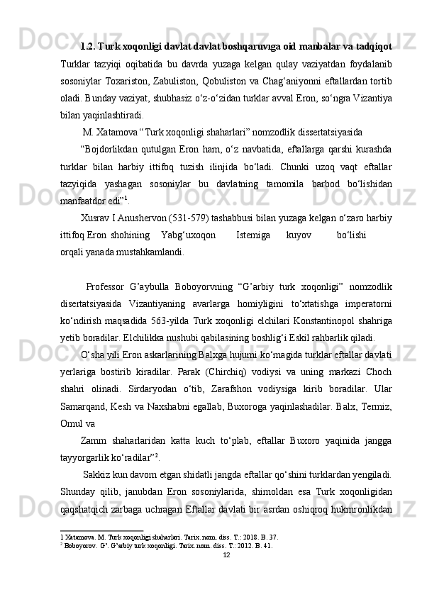 1.2. Turk xoqonligi davlat davlat boshqaruvıga oid manbalar va tadqiqot
Turklar   tazyiqi   oqibatida   bu   davrda   yuzaga   kelgan   qulay   vaziyatdan   foydalanib
sosoniylar  Toxariston, Zabuliston, Qobuliston va Chag‘aniyonni  eftallardan tortib
oladi. Bunday vaziyat, shubhasiz o‘z-o‘zidan turklar avval Eron, so‘ngra Vizantiya
bilan yaqinlashtiradi.        
 M. Xatamova “Turk xoqonligi shaharlari” nomzodlik dissertatsiyasida 
“Bojdorlikdan   qutulgan   Eron   ham,   o‘z   navbatida,   eftallarga   qarshi   kurashda
turklar   bilan   harbiy   ittifoq   tuzish   ilinjida   bo‘ladi.   Chunki   uzoq   vaqt   eftallar
tazyiqida   yashagan   sosoniylar   bu   davlatning   tamomila   barbod   bo‘lishidan
manfaatdor edi” 1
. 
Xusrav I Anushervon (531-579) tashabbusi bilan yuzaga kelgan o‘zaro harbiy
ittifoq Eron  shohining  Yabg‘uxoqon  Istemiga  kuyov  bo‘lishi
orqali yanada mustahkamlandi.                   
 
  Professor   G’aybulla   Boboyorvning   “G’arbiy   turk   xoqonligi”   nomzodlik
disertatsiyasida   Vizantiyaning   avarlarga   homiyligini   to‘xtatishga   imperatorni
ko‘ndirish   maqsadida   563-yilda   Turk   xoqonligi   elchilari   Konstantinopol   shahriga
yetib boradilar. Elchilikka nushubi qabilasining boshlig‘i Eskil rahbarlik qiladi. 
O‘sha yili Eron askarlarining Balxga hujumi ko‘magida turklar eftallar davlati
yerlariga   bostirib   kiradilar.   Parak   (Chirchiq)   vodiysi   va   uning   markazi   Choch
shahri   olinadi.   Sirdaryodan   o‘tib,   Zarafshon   vodiysiga   kirib   boradilar.   Ular
Samarqand, Kesh va Naxshabni egallab, Buxoroga yaqinlashadilar. Balx, Termiz,
Omul va 
Zamm   shaharlaridan   katta   kuch   to‘plab,   eftallar   Buxoro   yaqinida   jangga
tayyorgarlik ko‘radilar” 2
.          
 Sakkiz kun davom etgan shidatli jangda eftallar qo‘shini turklardan yengiladi.
Shunday   qilib,   janubdan   Eron   sosoniylarida,   shimoldan   esa   Turk   xoqonligidan
qaqshatqich  zarbaga  uchragan Eftallar   davlati  bir  asrdan  oshiqroq  hukmronlikdan
1  Xatamova. M. Turk xoqonligi shaharlari. Tarix. nom. diss. T.: 2018. B. 37. 
2
 Boboyorov. G’. G’arbiy turk xoqonligi. Tarix. nom. diss. T.: 2012. B. 41.  
12  
  