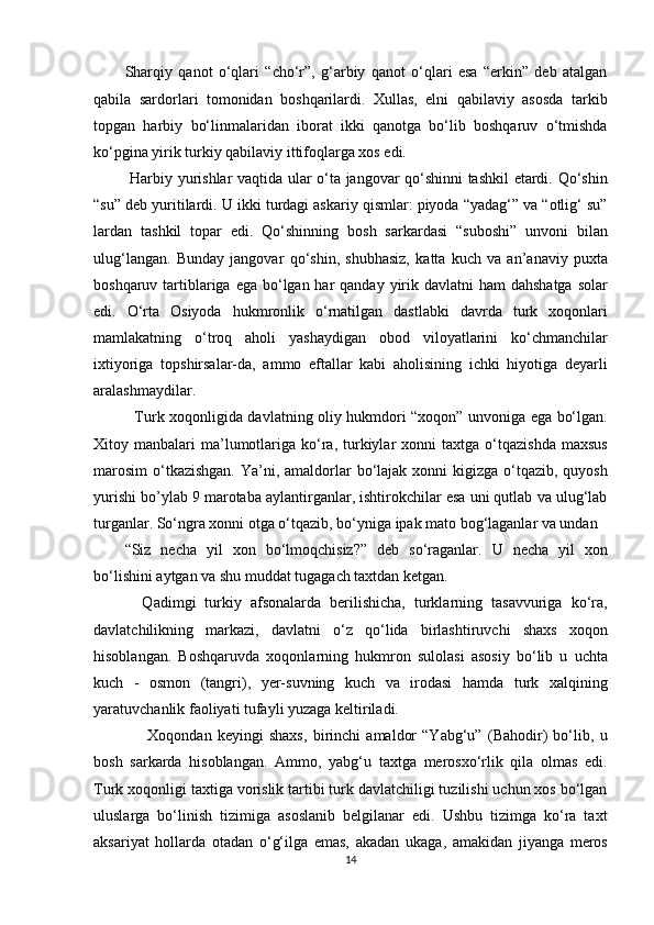 Sharqiy   qanot   o‘qlari   “cho‘r”,   g‘arbiy   qanot   o‘qlari   esa   “erkin”   deb   atalgan
qabila   sardorlari   tomonidan   boshqarilardi.   Xullas,   elni   qabilaviy   asosda   tarkib
topgan   harbiy   bo‘linmalaridan   iborat   ikki   qanotga   bo‘lib   boshqaruv   o‘tmishda
ko‘pgina yirik turkiy qabilaviy ittifoqlarga xos edi.          
  Harbiy yurishlar vaqtida ular o‘ta jangovar qo‘shinni tashkil etardi. Qo‘shin
“su” deb yuritilardi. U ikki turdagi askariy qismlar: piyoda “yadag‘” va “otlig‘ su”
lardan   tashkil   topar   edi.   Qo‘shinning   bosh   sarkardasi   “suboshi”   unvoni   bilan
ulug‘langan.   Bunday   jangovar   qo‘shin,   shubhasiz,   katta   kuch   va   an’anaviy   puxta
boshqaruv tartiblariga ega  bo‘lgan har  qanday yirik davlatni  ham  dahshatga  solar
edi.   O‘rta   Osiyoda   hukmronlik   o‘rnatilgan   dastlabki   davrda   turk   xoqonlari
mamlakatning   o‘troq   aholi   yashaydigan   obod   viloyatlarini   ko‘chmanchilar
ixtiyoriga   topshirsalar-da,   ammo   eftallar   kabi   aholisining   ichki   hiyotiga   deyarli
aralashmaydilar. 
   Turk xoqonligida davlatning oliy hukmdori “xoqon” unvoniga ega bo‘lgan.
Xitoy  manbalari   ma’lumotlariga  ko‘ra,  turkiylar  xonni  taxtga  o‘tqazishda   maxsus
marosim  o‘tkazishgan.  Ya’ni, amaldorlar  bo‘lajak xonni  kigizga o‘tqazib, quyosh
yurishi bo’ylab 9 marotaba aylantirganlar, ishtirokchilar esa uni qutlab va ulug‘lab
turganlar. So‘ngra xonni otga o‘tqazib, bo‘yniga ipak mato bog‘laganlar va undan 
“Siz   necha   yil   xon   bo‘lmoqchisiz?”   deb   so‘raganlar.   U   necha   yil   xon
bo‘lishini aytgan va shu muddat tugagach taxtdan ketgan. 
    Qadimgi   turkiy   afsonalarda   berilishicha,   turklarning   tasavvuriga   ko‘ra,
davlatchilikning   markazi,   davlatni   o‘z   qo‘lida   birlashtiruvchi   shaxs   xoqon
hisoblangan.   Boshqaruvda   xoqonlarning   hukmron   sulolasi   asosiy   bo‘lib   u   uchta
kuch   -   osmon   (tangri),   yer-suvning   kuch   va   irodasi   hamda   turk   xalqining
yaratuvchanlik faoliyati tufayli yuzaga keltiriladi. 
        Xoqondan   keyingi   shaxs,   birinchi   amaldor   “Yabg‘u”   (Bahodir)   bo‘lib,   u
bosh   sarkarda   hisoblangan.   Ammo,   yabg‘u   taxtga   merosxo‘rlik   qila   olmas   edi.
Turk xoqonligi taxtiga vorislik tartibi turk davlatchiligi tuzilishi uchun xos bo‘lgan
uluslarga   bo‘linish   tizimiga   asoslanib   belgilanar   edi.   Ushbu   tizimga   ko‘ra   taxt
aksariyat   hollarda   otadan   o‘g‘ilga   emas,   akadan   ukaga,   amakidan   jiyanga   meros
14  
  