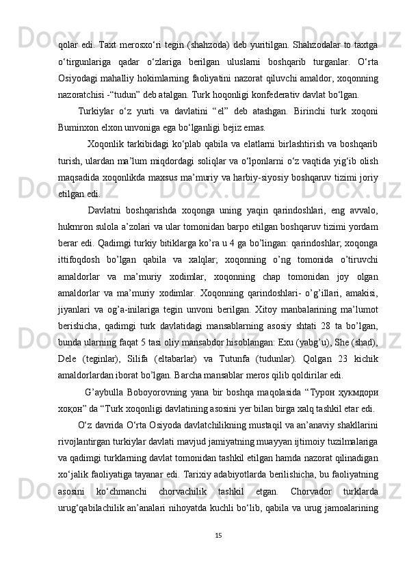 qolar   edi.  Taxt   merosxo‘ri  tegin  (shahzoda)   deb yuritilgan.  Shahzodalar   to taxtga
o‘tirgunlariga   qadar   o‘zlariga   berilgan   uluslarni   boshqarib   turganlar.   O‘rta
Osiyodagi mahalliy hokimlarning faoliyatini nazorat qiluvchi amaldor, xoqonning
nazoratchisi -“tudun” deb atalgan. Turk hoqonligi konfederativ davlat bo‘lgan. 
Turkiylar   o‘z   yurti   va   davlatini   “el”   deb   atashgan.   Birinchi   turk   xoqoni
Buminxon elxon unvoniga ega bo‘lganligi bejiz emas. 
     Xoqonlik  tarkibidagi   ko‘plab  qabila  va elatlarni   birlashtirish  va  boshqarib
turish, ulardan ma’lum miqdordagi soliqlar va o‘lponlarni o‘z vaqtida yig‘ib olish
maqsadida xoqonlikda maxsus ma’muriy va harbiy-siyosiy boshqaruv tizimi joriy
etilgan edi. 
    Davlatni   boshqarishda   xoqonga   uning   yaqin   qarindoshlari,   eng   avvalo,
hukmron sulola a’zolari va ular tomonidan barpo etilgan boshqaruv tizimi yordam
berar edi. Qadimgi turkiy bitiklarga ko’ra u 4 ga bo’lingan: qarindoshlar; xoqonga
ittifoqdosh   bo’lgan   qabila   va   xalqlar;   xoqonning   o’ng   tomonida   o’tiruvchi
amaldorlar   va   ma’muriy   xodimlar,   xoqonning   chap   tomonidan   joy   olgan
amaldorlar   va   ma’muriy   xodimlar.   Xoqonning   qarindoshlari-   o’g’illari,   amakisi,
jiyanlari   va   og’a-inilariga   tegin   unvoni   berilgan.   Xitoy   manbalarining   ma’lumot
berishicha,   qadimgi   turk   davlatidagi   mansablarning   asosiy   shtati   28   ta   bo’lgan,
bunda ularning faqat 5 tasi oliy mansabdor hisoblangan: Exu (yabg’u), She (shad),
Dele   (teginlar),   Silifa   (eltabarlar)   va   Tutunfa   (tudunlar).   Qolgan   23   kichik
amaldorlardan iborat bo’lgan. Barcha mansablar meros qilib qoldirilar edi. 
    G’aybulla   Boboyorovning   yana   bir   boshqa   maqolasida   “ Турон   ҳукмдори
хоқон ” da “Turk xoqonligi davlatining asosini yer bilan birga xalq tashkil etar edi. 
O‘z davrida O‘rta Osiyoda davlatchilikning mustaqil va an’anaviy shakllarini
rivojlantirgan turkiylar davlati mavjud jamiyatning muayyan ijtimoiy tuzilmalariga
va qadimgi turklarning davlat tomonidan tashkil etilgan hamda nazorat qilinadigan
xo‘jalik faoliyatiga tayanar edi. Tarixiy adabiyotlarda berilishicha, bu faoliyatning
asosini   ko‘chmanchi   chorvachilik   tashkil   etgan.   Chorvador   turklarda
urug‘qabilachilik an’analari nihoyatda kuchli bo‘lib, qabila va urug jamoalarining
15  
  