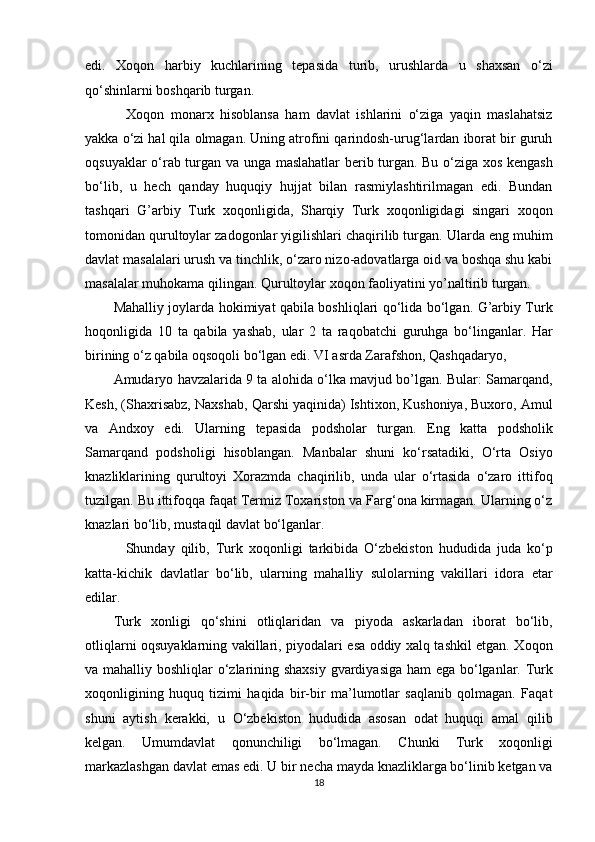 edi.   Xoqon   harbiy   kuchlarining   tepasida   turib,   urushlarda   u   shaxsan   o‘zi
qo‘shinlarni boshqarib turgan. 
    Xoqon   monarx   hisoblansa   ham   davlat   ishlarini   o‘ziga   yaqin   maslahatsiz
yakka o‘zi hal qila olmagan. Uning atrofini qarindosh-urug‘lardan iborat bir guruh
oqsuyaklar o‘rab turgan va unga maslahatlar  berib turgan. Bu o‘ziga xos kengash
bo‘lib,   u   hech   qanday   huquqiy   hujjat   bilan   rasmiylashtirilmagan   edi.   Bundan
tashqari   G’arbiy   Turk   xoqonligida,   Sharqiy   Turk   xoqonligidagi   singari   xoqon
tomonidan qurultoylar zadogonlar yigilishlari chaqirilib turgan. Ularda eng muhim
davlat masalalari urush va tinchlik, o‘zaro nizo-adovatlarga oid va boshqa shu kabi
masalalar muhokama qilingan. Qurultoylar xoqon faoliyatini yo’naltirib turgan. 
Mahalliy joylarda hokimiyat qabila boshliqlari qo‘lida bo‘lgan. G’arbiy Turk
hoqonligida   10   ta   qabila   yashab,   ular   2   ta   raqobatchi   guruhga   bo‘linganlar.   Har
birining o‘z qabila oqsoqoli bo‘lgan edi. VI asrda Zarafshon, Qashqadaryo, 
Amudaryo havzalarida 9 ta alohida o‘lka mavjud bo’lgan. Bular: Samarqand,
Kesh, (Shaxrisabz, Naxshab, Qarshi yaqinida) Ishtixon, Kushoniya, Buxoro, Amul
va   Andxoy   edi.   Ularning   tepasida   podsholar   turgan.   Eng   katta   podsholik
Samarqand   podsholigi   hisoblangan.   Manbalar   shuni   ko‘rsatadiki,   O‘rta   Osiyo
knazliklarining   qurultoyi   Xorazmda   chaqirilib,   unda   ular   o‘rtasida   o‘zaro   ittifoq
tuzilgan. Bu ittifoqqa faqat Termiz Toxariston va Farg‘ona kirmagan. Ularning o‘z
knazlari bo‘lib, mustaqil davlat bo‘lganlar. 
    Shunday   qilib,   Turk   xoqonligi   tarkibida   O‘zbekiston   hududida   juda   ko‘p
katta-kichik   davlatlar   bo‘lib,   ularning   mahalliy   sulolarning   vakillari   idora   etar
edilar. 
Turk   xonligi   qo‘shini   otliqlaridan   va   piyoda   askarladan   iborat   bo‘lib,
otliqlarni oqsuyaklarning vakillari, piyodalari esa oddiy xalq tashkil etgan. Xoqon
va mahalliy boshliqlar o‘zlarining shaxsiy  gvardiyasiga ham ega bo‘lganlar. Turk
xoqonligining   huquq   tizimi   haqida   bir-bir   ma’lumotlar   saqlanib   qolmagan.   Faqat
shuni   aytish   kerakki,   u   O‘zbekiston   hududida   asosan   odat   huquqi   amal   qilib
kelgan.   Umumdavlat   qonunchiligi   bo‘lmagan.   Chunki   Turk   xoqonligi
markazlashgan davlat emas edi. U bir necha mayda knazliklarga bo‘linib ketgan va
18  
  