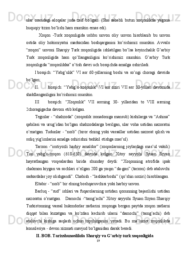 ular   orasidagi   aloqalar   juda   zaif   bo‘lgan.   (Shu   sababli   butun   xoqonlikda   yagona
huquqiy tizim bo‘lishi ham mumkin emas edi). 
    Xoqon   -Turk   xoqonligida   ushbu   unvon   oliy   unvon   hisoblanib   bu   unvon
ostida   oliy   hokimiyatni   markazdan   boshqarganini   ko’rishimiz   mumkin.   Avvalo
“xoqon”   unvoni   Sharqiy   Turk   xoqonligida   ishlatilgan   bo’lsa   keyinchalik   G’arbiy
Turk   xoqonligida   ham   qo’llanganligini   ko’rishimiz   mumkin.   G’arbiy   Turk
xoqonligida “xoqonlikka” o’tish davri uch bosqichda amalga oshiriladi. 
I bosqich:   “Yabg’ulik”   VI   asr   60-yillarning   boshi   va   so’ngi   choragi   davrida
bo’lgan; 
II bosqich:   “Yabg’u-xoqonlik”   VI   asr   oxiri   VII   asr   30-yillari   davomida
shakllanganligini ko’rishimiz mumkin. 
III bosqich:   “Xoqonlik”   VII   asrning   30-   yillaridan   to   VIII   asrning
2choragigacha davom etib kelgan. 
Teginlar - “shahzoda” (xoqonlik xonadoniga mansub) kishilarga va “Ashina”
qabilasi  va urug’idan bo’lgan shahzodalarga  berilgan, ular voha ustidan nazoratni
o’rnatgan. Tudunlar - “noib” (biror elning yoki vassallar ustidan nazorat qilish va
soliq yig’imlarini amalga oshirishni tashkil etishga mas’ul). 
Tarxon   -“imtiyozli   harbiy   amaldor”   (xoqonlarning   joylardagi   mas’ul   vakili)
Tun   yabg’u-xoqon   (618-630)   davrida   kelgan   Xitoy   sayyohi   Syuan   Szyan
hayratlangan   voqealardan   birida   shunday   deydi:   “Xoqonning   atrofida   ipak
chakmon kiygan va sochlari o’rilgan 200 ga yaqin “da-gan” (tarxon) deb ataluvchi
sarkardalar joy olishgandi”. Chabish - “lashkarboshi” (qo’shin noziri) hisoblangan.
Eltabir - “noib” bir elning boshqaruvchisi yoki harbiy unvon. 
Barluq - “sud”  ishlari va fuqarolarning ustidan qonunning bajarilishi  ustidan
nazoratni o’rnatgan.     Damochi -“tamg’achi” Xitoy sayyohi Syuan Szyan Sharqiy
Turkistonning   vassal   hukmdorlar   xatlarini   xoqonga   bergan   paytda   xoqon   xatlarni
diqqat   bilan   kuzatgan   va   ko’zdan   kechirib   ularni   “damochi”   (tamg’achi)   deb
ataluvchi   kishiga   saqlash   uchun   topshirganini   yozadi.   Bu   ma’lumot   xoqonlikda
konsileriya - devon xizmati mavjud bo’lganidan darak beradi. 
  II. BOB. Tarixshunoslikda Sharqiy va G’arbiy turk xoqonligida 
19  
  