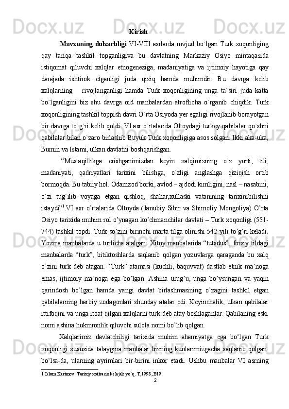  Kirish  
    Mavzuning   dolzarbligi   VI-VIII   asrlarda   mvjud   bo`lgan   Turk   xoqonliging
qay   tariqa   tashkil   topganligiva   bu   davlatning   Markaziy   Osiyo   mintaqasida
istiqomat   qiluvchi   xalqlar   etnogeneziga,   madaniyatiga   va   ijtimoiy   hayotiga   qay
darajada   ishtirok   etganligi   juda   qiziq   hamda   muhimdir.   Bu   davrga   kelib
xalqlarning       rivojlanganligi   hamda   Turk   xoqonligining   unga   ta`siri   juda   katta
bo`lganligini   biz   shu   davrga   oid   manbalardan   atroflicha   o`rganib   chiqdik.   Turk
xoqonligining tashkil toppish davri O`rta Osiyoda yer egaligi rivojlanib borayotgan
bir davrga to`g`ri kelib qoldi. VI asr o`rtalarida Oltoydagi turkey qabilalar qo`shni
qabilalar bilan o`zaro birlashib Buyuk Turk xoqonligiga asos solgan. Ikki aka-uka,
Bumin va Istami, ulkan davlatni boshqarishgan.       
  “Mustaqillikga   erishganimizdan   keyin   xalqimizning   o`z   yurti,   tili,
madaniyati,   qadriyatlari   tarixini   bilishga,   o`zligi   anglashga   qiziqish   ortib
bormoqda. Bu tabiiy hol. Odamzod borki, avlod – ajdodi kimligini, nasl – nasabini,
o`zi   tug`ilib   voyaga   etgan   qishloq,   shahar,xullaski   vatanining   tarixinibilishni
istaydi” 1
.VI   asr   o’rtalarida   Oltoyda   (Janubiy   Sibir   va   Shimoliy   Mongoliya)   O’rta
Osiyo tarixida muhim rol o’ynagan ko’chmanchilar davlati – Turk xoqonligi (551-
744) tashkil topdi. Turk so’zini birinchi marta tilga olinishi 542-yili to’g’ri keladi.
Yozma manbalarda u turlicha atalgan:  Xitoy manbalarida “tutsdus”,  forsiy tildagi
manbalarda   “turk”,   bitiktoshlarda   saqlanib   qolgan   yozuvlarga   qaraganda   bu   xalq
o’zini   turk   deb   atagan.   “Turk”   atamasi   (kuchli,   baquvvat)   dastlab   etnik   ma’noga
emas,   ijtimoiy   ma’noga   ega   bo’lgan.   Ashina   urug’u,   unga   bo’ysungan   va   yaqin
qarindosh   bo’lgan   hamda   yangi   davlat   birlashmasining   o’zagini   tashkil   etgan
qabilalarning   harbiy   zodagonlari   shunday   atalar   edi.   Keyinchalik,   ulkan   qabilalar
ittifoqini va unga itoat qilgan xalqlarni turk deb atay boshlaganlar. Qabilaning eski
nomi ashina hukmronlik qiluvchi sulola nomi bo’lib qolgan.  
  Xalqlarimiz   davlatchiligi   tarixida   muhim   ahamiyatga   ega   bo‘lgan   Turk
xoqonligi   xususida   talaygina   manbalar   bizning   kunlarimizgacha   saqlanib   qolgan.
bo‘lsa-da,   ularning   ayrimlari   bir-birini   inkor   etadi.   Ushbu   manbalar   VI   asrning
1  Islom Karimov. Tarixiy xotirasiz kelajak yo`q. T,1998, B19. 
2  
  