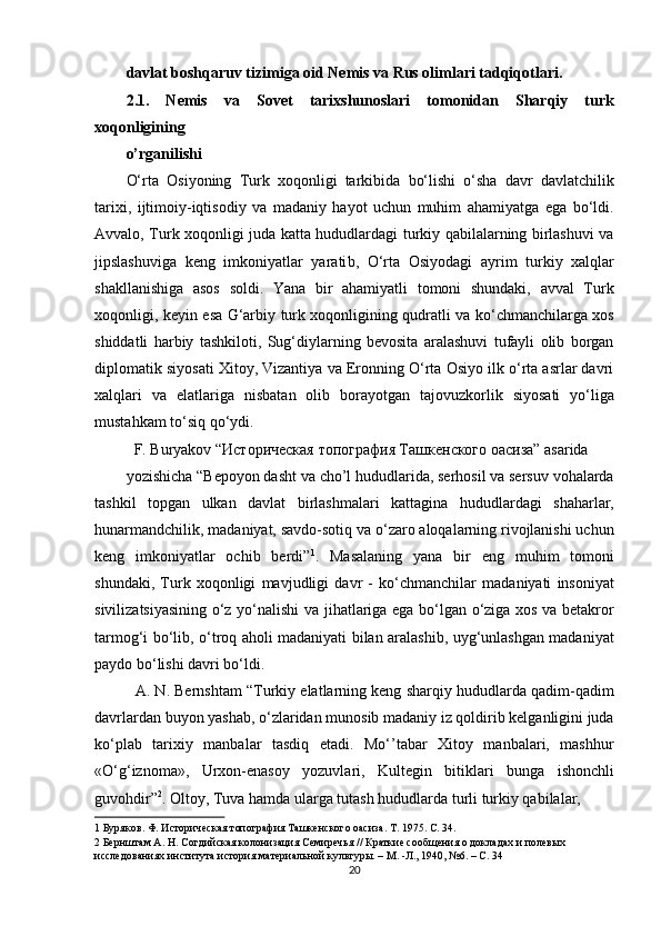 davlat boshqaruv tizimiga oid Nemis va Rus olimlari tadqiqotlari. 
2.1.   Nemis   va   Sovet   tarixshunoslari   tomonidan   Sharqiy   turk
xoqonligining 
o’rganilishi 
O‘rta   Osiyoning   Turk   xoqonligi   tarkibida   bo‘lishi   o‘sha   davr   davlatchilik
tarixi,   ijtimoiy-iqtisodiy   va   madaniy   hayot   uchun   muhim   ahamiyatga   ega   bo‘ldi.
Avvalo, Turk xoqonligi juda katta hududlardagi turkiy qabilalarning birlashuvi va
jipslashuviga   keng   imkoniyatlar   yarati b,   O‘rta   Osiyodagi   ayrim   turkiy   xalqlar
shakllanishiga   asos   soldi.   Yana   bir   ahamiyatli   tomoni   shundaki,   avval   Turk
xoqonligi, keyin esa G‘arbiy turk xoqonligining qudratli va ko‘chmanchilarga xos
shiddatli   harbiy   tashkiloti,   Sug‘diylarning   bevosita   aralashuvi   tufayli   olib   borgan
diplomatik siyosati Xitoy, Vizantiya va Eronning O‘rta Osiyo ilk o‘rta asrlar davri
xalqlari   va   elatlariga   nisbatan   olib   borayotgan   tajovuzkorlik   siyosati   yo‘liga
mustahkam to‘siq qo‘ydi. 
   F. Buryakov “Историческая топография Ташкенского оасиза” asarida 
yozishicha “Bepoyon dasht va cho’l hududlarida, serhosil va sersuv vohalarda
tashkil   topgan   ulkan   davlat   birlashmalari   kattagina   hududlardagi   shaharlar,
hunarmandchilik, madaniyat, savdo-sotiq va o‘zaro aloqalarning rivojlanishi uchun
keng   imkoniyatlar   ochib   berdi” 1
.   Masalaning   yana   bir   eng   muhim   tomoni
shundaki,   Turk   xoqonligi   mavjudligi   davr   -   ko‘chmanchilar   madaniyati   insoniyat
sivilizatsiyasining o‘z yo‘nalishi va jihatlariga ega bo‘lgan o‘ziga xos va betakror
tarmog‘i bo‘lib, o‘troq aholi madaniyati bilan aralashib, uyg‘unlashgan madaniyat
paydo bo‘lishi davri bo‘ldi. 
   A. N. Bernshtam “Turkiy elatlarning keng sharqiy hududlarda qadim-qadim
davrlardan buyon yashab, o‘zlaridan munosib madaniy iz qoldirib kelganligini juda
ko‘plab   tarixiy   manbalar   tasdiq   etadi.   Mo‘’tabar   Xitoy   manbalari,   mashhur
«O‘g‘iznoma»,   Urxon-enasoy   yozuvlari,   Kultegin   bitiklari   bunga   ishonchli
guvohdir” 2
. Oltoy, Tuva hamda ularga tutash hududlarda turli turkiy qabilalar, 
1  Буряков. Ф. Историческая топография Ташкенского оасиза. Т. 1975. C. 34. 
2  Бернштам А. Н. Согдийская колонизация Семиречья // Краткие сообщения о докладах и полевых 
исследованиях института история материальной культуры. – М. -Л., 1940, №6. – С. 34 
20  
  