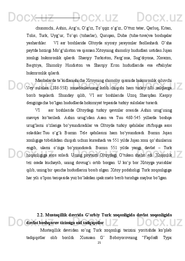  
chunonchi, Ashin, Arg‘u, O‘g‘iz, To‘qqiz o‘g‘iz, O‘ttuz tatar, Qarluq, Kitan,
Tolis,   Turk,   Uyg‘ur,   To‘qri   (toharlar),   Quriqan,   Duba   (tuba-tuva)va   boshqalar
yashardilar.       VI   asr   boshlarida   Oltoyda   siyosiy   jarayonlar   faollashadi.   O‘sha
paytda hozirgi Mo‘g‘uliston va qisman Xitoyning shimoliy hududlari ustidan Jujan
xonligi   hukmronlik   qilardi.   Sharqiy   Turkiston,   Farg‘ona,   Sug‘diyona,   Xorazm,
Baqtriya,   Shimoliy   Hindiston   va   Sharqiy   Eron   hududlarida   esa   eftaliylar
hukmronlik qilardi. 
Manbalarda ta’kidlanishicha Xitoyning shimoliy qismida hukmronlik qiluvchi
Vey   sulolasi   (386-558)   xonadonlarining   kelib   chiqishi   ham   turkiy   tilli   xalqlarga
borib   taqalardi.   Shunday   qilib,   VI   asr   boshlarida   Uzoq   Sharqdan   Kaspiy
dengizgacha bo‘lgan hududlarda hokimiyat tepasida turkiy sulolalar turardi. 
VI asr   boshlarida   Oltoydagi   turkiy   qavmlar   orasida   Ashin   urug‘ining
mavqei   ko‘tariladi.   Ashin   urug‘idan   Asan   va   Tuu   460-545   yillarda   boshqa
urug‘larni   o‘zlariga   bo‘ysundiradilar   va   Oltoyda   turkiy   qabilalar   ittifoqiga   asos
soladilar.Tuu   o‘g‘li   Bumin   Tele   qabilasini   ham   bo‘ysundiradi.   Bumin   Jujan
xonligiga tobelikdan chiqish uchun kurashadi va 551 yilda Jujan xoni qo‘shinlarini
engib,   ularni   o‘ziga   bo‘ysundiradi.   Bumin   551   yilda   yangi   davlat   –   Turk
hoqonligiga   asos   soladi.   Uning   poytaxti   Oltoydagi   O‘tukan   shahri   edi.   Xoqonlik
tez   orada   kuchayib,   uning   dovrug‘i   ortib   borgan.   U   ko‘p   bor   Xitoyga   yurishlar
qilib, uning bir qancha hududlarini bosib olgan. Xitoy podsholigi Turk xoqonligiga
har yili o‘lpon tariqasida yuz bo‘lakdan ipak mato berib turishga majbur bo‘lgan. 
 
 
 
 
  2.2.   Mustaqillik   davrida   G’arbiy   Turk   xoqonligida   davlat   xoqonligida
davlat boshqaruv tizimiga oid tadqiqotlar 
    Mustaqillik   davridan   so’ng   Turk   xoqonligi   tarixini   yoritishda   ko’plab
tadqiqotlar   olib   borildi.   Xususan   G’   Boboyorovning   “ Ғарбий   Турк
21  
  