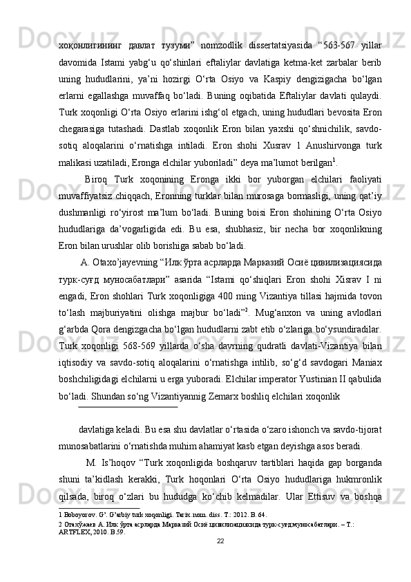 хоқонлигининг   давлат   тузуми ”   nomzodlik   dissertatsiyasida   “563-567   yillar
davomida   Istami   yabg‘u   qo‘shinlari   eftaliylar   davlatiga   ketma-ket   zarbalar   berib
uning   hududlarini,   ya’ni   hozirgi   O‘rta   Osiyo   va   Kaspiy   dengizigacha   bo‘lgan
erlarni   egallashga   muvaffaq   bo‘ladi.   Buning   oqibatida   Eftaliylar   davlati   qulaydi.
Turk xoqonligi O‘rta Osiyo erlarini ishg‘ol etgach, uning hududlari bevosita Eron
chegarasiga   tutashadi.   Dastlab   xoqonlik   Eron   bilan   yaxshi   qo‘shnichilik,   savdo-
sotiq   aloqalarini   o‘rnatishga   intiladi.   Eron   shohi   Xusrav   1   Anushirvonga   turk
malikasi uzatiladi, Eronga elchilar yuboriladi” deya ma’lumot berilgan 1
.      
  Biroq   Turk   xoqonining   Eronga   ikki   bor   yuborgan   elchilari   faoliyati
muvaffiyatsiz chiqqach, Eronning turklar bilan murosaga bormasligi, uning qat’iy
dushmanligi   ro‘yirost   ma’lum   bo‘ladi.   Buning   boisi   Eron   shohining   O‘rta   Osiyo
hududlariga   da’vogarligida   edi.   Bu   esa,   shubhasiz,   bir   necha   bor   xoqonlikning
Eron bilan urushlar olib borishiga sabab bo‘ladi.       
 A. Otaxo’jayevning “ Илк   ўрта   асрларда   Марказий   Осиё   цивилизациясида
турк - суғд   муносабатлари ”   asarida   “Istami   qo‘shiqlari   Eron   shohi   Xisrav   I   ni
engadi, Eron shohlari  Turk xoqonligiga 400 ming Vizantiya tillasi  hajmida tovon
to‘lash   majburiyatini   olishga   majbur   bo‘ladi” 2
.   Mug‘anxon   va   uning   avlodlari
g‘arbda Qora dengizgacha bo‘lgan hududlarni zabt etib o‘zlariga bo‘ysundiradilar.
Turk   xoqonligi   568-569   yillarda   o‘sha   davrning   qudratli   davlati-Vizantiya   bilan
iqtisodiy   va   savdo-sotiq   aloqalarini   o‘rnatishga   intilib,   so‘g‘d   savdogari   Maniax
boshchiligidagi elchilarni u erga yuboradi. Elchilar imperator Yustinian II qabulida
bo‘ladi. Shundan so‘ng Vizantiyannig Zemarx boshliq elchilari xoqonlik 
 
davlatiga keladi. Bu esa shu davlatlar o‘rtasida o‘zaro ishonch va savdo-tijorat
munosabatlarini o‘rnatishda muhim ahamiyat kasb etgan deyishga asos beradi. 
    M.   Is’hoqov   “Turk   xoqonligida   boshqaruv   tartiblari   haqida   gap   borganda
shuni   ta’kidlash   kerakki,   Turk   hoqonlari   O‘rta   Osiyo   hududlariga   hukmronlik
qilsada,   biroq   o‘zlari   bu   hududga   ko‘chib   kelmadilar.   Ular   Ettisuv   va   boshqa
1  Boboyorov. G’. G’arbiy turk xoqonligi.  Tarix. nom. diss. T.: 2012. B. 64.  
2   Отахўжаев   А .  Илк   ўрта   асрларда   Марказий   Осиё   цивилизациясида   турк - суғд   муносабатлари . –  Т .: 
ARTFLEX, 2010. B.59. 
22  
  