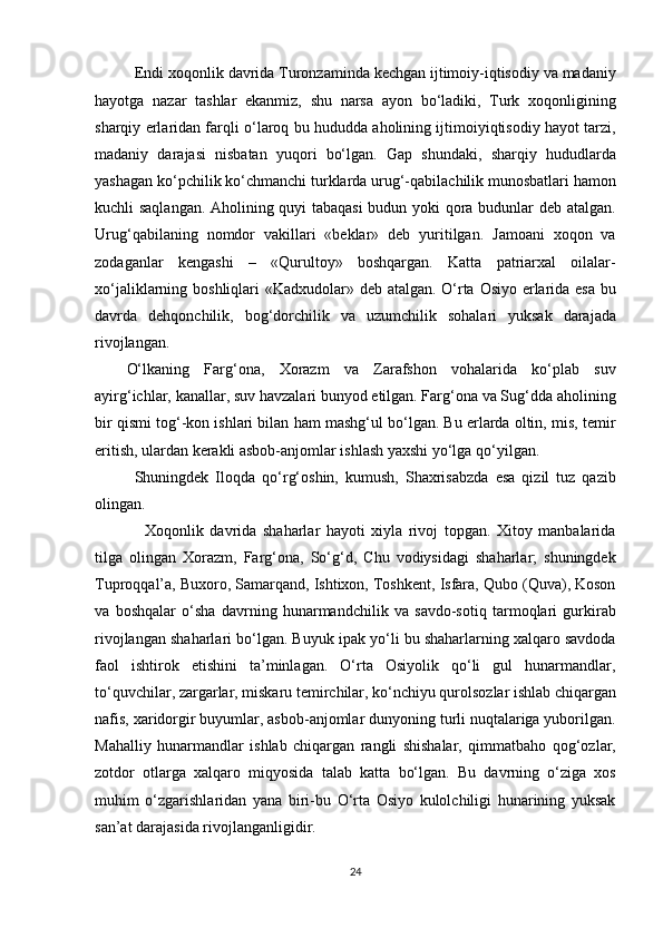   Endi xoqonlik davrida Turonzaminda kechgan ijtimoiy-iqtisodiy va madaniy
hayotga   nazar   tashlar   ekanmiz,   shu   narsa   ayon   bo‘ladiki,   Turk   xoqonligining
sharqiy erlaridan farqli o‘laroq bu hududda aholining ijtimoiyiqtisodiy hayot tarzi,
madaniy   darajasi   nisbatan   yuqori   bo‘lgan.   Gap   shundaki,   sharqiy   hududlarda
yashagan ko‘pchilik ko‘chmanchi turklarda urug‘-qabilachilik munosbatlari hamon
kuchli saqlangan. Aholining quyi tabaqasi  budun yoki qora budunlar deb atalgan.
Urug‘qabilaning   nomdor   vakillari   «beklar»   deb   yuritilgan.   Jamoani   xoqon   va
zodaganlar   kengashi   –   «Qurultoy»   boshqargan.   Katta   patriarxal   oilalar-
xo‘jaliklarning boshliqlari «Kadxudolar» deb atalgan. O‘rta Osiyo erlarida esa bu
davrda   dehqonchilik,   bog‘dorchilik   va   uzumchilik   sohalari   yuksak   darajada
rivojlangan. 
O‘lkaning   Farg‘ona,   Xorazm   va   Zarafshon   vohalarida   ko‘plab   suv
ayirg‘ichlar, kanallar, suv havzalari bunyod etilgan. Farg‘ona va Sug‘dda aholining
bir qismi tog‘-kon ishlari bilan ham mashg‘ul bo‘lgan. Bu erlarda oltin, mis, temir
eritish, ulardan kerakli asbob-anjomlar ishlash yaxshi yo‘lga qo‘yilgan. 
   Shuningdek   Iloqda   qo‘rg‘oshin,   kumush,   Shaxrisabzda   esa   qizil   tuz   qazib
olingan. 
      Xoqonlik   davrida   shaharlar   hayoti   xiyla   rivoj   topgan.   Xitoy   manbalarida
tilga   olingan   Xorazm,   Farg‘ona,   So‘g‘d,   Chu   vodiysidagi   shaharlar;   shuningdek
Tuproqqal’a, Buxoro, Samarqand, Ishtixon, Toshkent, Isfara, Qubo (Quva), Koson
va   boshqalar   o‘sha   davrning   hunarmandchilik   va   savdo-sotiq   tarmoqlari   gurkirab
rivojlangan shaharlari bo‘lgan. Buyuk ipak yo‘li bu shaharlarning xalqaro savdoda
faol   ishtirok   etishini   ta’minlagan.   O‘rta   Osiyolik   qo‘li   gul   hunarmandlar,
to‘quvchilar, zargarlar, miskaru temirchilar, ko‘nchiyu qurolsozlar ishlab chiqargan
nafis, xaridorgir buyumlar, asbob-anjomlar dunyoning turli nuqtalariga yuborilgan.
Mahalliy   hunarmandlar   ishlab   chiqargan   rangli   shishalar,   qimmatbaho   qog‘ozlar,
zotdor   otlarga   xalqaro   miqyosida   talab   katta   bo‘lgan.   Bu   davrning   o‘ziga   xos
muhim   o‘zgarishlaridan   yana   biri-bu   O‘rta   Osiyo   kulolchiligi   hunarining   yuksak
san’at darajasida rivojlanganligidir. 
24  
  