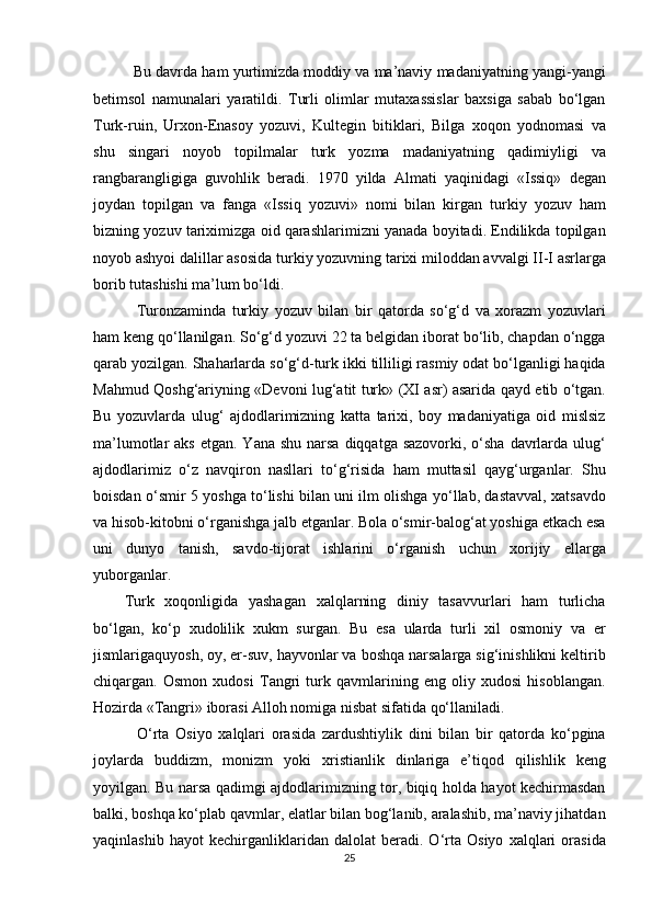    Bu davrda ham yurtimizda moddiy va ma’naviy madaniyatning yangi-yangi
betimsol   namunalari   yaratildi.   Turli   olimlar   mutaxassislar   baxsiga   sabab   bo‘lgan
Turk-ruin,   Urxon-Enasoy   yozuvi,   Kultegin   bitiklari,   Bilga   xoqon   yodnomasi   va
shu   singari   noyob   topilmalar   turk   yozma   madaniyatning   qadimiyligi   va
rangbarangligiga   guvohlik   beradi.   1970   yilda   Almati   yaqinidagi   «Issiq»   degan
joydan   topilgan   va   fanga   «Issiq   yozuvi»   nomi   bilan   kirgan   turkiy   yozuv   ham
bizning yozuv tariximizga oid qarashlarimizni yanada boyitadi. Endilikda topilgan
noyob ashyoi dalillar asosida turkiy yozuvning tarixi miloddan avvalgi II-I asrlarga
borib tutashishi ma’lum bo‘ldi. 
    Turonzaminda   turkiy   yozuv   bilan   bir   qatorda   so‘g‘d   va   xorazm   yozuvlari
ham keng qo‘llanilgan. So‘g‘d yozuvi 22 ta belgidan iborat bo‘lib, chapdan o‘ngga
qarab yozilgan. Shaharlarda so‘g‘d-turk ikki tilliligi rasmiy odat bo‘lganligi haqida
Mahmud Qoshg‘ariyning «Devoni lug‘atit turk» (XI asr) asarida qayd etib o‘tgan.
Bu   yozuvlarda   ulug‘   ajdodlarimizning   katta   tarixi,   boy   madaniyatiga   oid   mislsiz
ma’lumotlar  aks  etgan. Yana shu  narsa  diqqatga sazovorki,  o‘sha  davrlarda ulug‘
ajdodlarimiz   o‘z   navqiron   nasllari   to‘g‘risida   ham   muttasil   qayg‘urganlar.   Shu
boisdan o‘smir 5 yoshga to‘lishi bilan uni ilm olishga yo‘llab, dastavval, xatsavdo
va hisob-kitobni o‘rganishga jalb etganlar. Bola o‘smir-balog‘at yoshiga etkach esa
uni   dunyo   tanish,   savdo-tijorat   ishlarini   o‘rganish   uchun   xorijiy   ellarga
yuborganlar. 
Turk   xoqonligida   yashagan   xalqlarning   diniy   tasavvurlari   ham   turlicha
bo‘lgan,   ko‘p   xudolilik   xukm   surgan.   Bu   esa   ularda   turli   xil   osmoniy   va   er
jismlarigaquyosh, oy, er-suv, hayvonlar va boshqa narsalarga sig‘inishlikni keltirib
chiqargan.   Osmon   xudosi   Tangri   turk   qavmlarining   eng   oliy   xudosi   hisoblangan.
Hozirda «Tangri» iborasi Alloh nomiga nisbat sifatida qo‘llaniladi. 
    O‘rta   Osiyo   xalqlari   orasida   zardushtiylik   dini   bilan   bir   qatorda   ko‘pgina
joylarda   buddizm,   monizm   yoki   xristianlik   dinlariga   e’tiqod   qilishlik   keng
yoyilgan. Bu narsa qadimgi ajdodlarimizning tor, biqiq holda hayot kechirmasdan
balki, boshqa ko‘plab qavmlar, elatlar bilan bog‘lanib, aralashib, ma’naviy jihatdan
yaqinlashib   hayot   kechirganliklaridan   dalolat   beradi.   O‘rta   Osiyo   xalqlari   orasida
25  
  