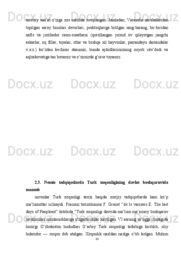 tasviriy  san’at   o‘ziga  xos   uslubda   rivojlangan.   Jumladan,   Varaxsha   xarobalaridan
topilgan   saroy   binolari   devorlari,   peshtoqlariga   bitilgan   rang-barang,   bir-biridan
nafis   va   jozibador   rasm-suratlarni   (qurollangan   yoxud   ov   qilayotgan   jangchi
askarlar,   oq   fillar,   tuyalar,   otlar   va   boshqa   xil   hayvonlar,   parrandayu   darrandalar
v.x.z.)   ko‘zdan   kechirar   ekanmiz,   bunda   ajdodlarimizning   noyob   iste’dodi   va
aqlzakovatiga tan beramiz va o‘zimizda g‘urur tuyamiz. 
 
 
 
 
 
 
 
 
 
 
 
 
 
 
2.3.   Nemis   tadqiqotlarda   Turk   xoqonligining   davlat   boshqaruvida
mansab 
unvonlar   Turk   xoqonligi   tarixi   haqida   xorijiy   tadqiqotlarda   ham   ko’p
ma’lumotlar   uchraydi.   Fransuz   tarixshunosi   F.   Grenet   “de   le   vaissere   E.   The   last
days of Panjikent” kitobida   “ Turk xoqonligi davrida ma’lum ma’muriy boshqaruv
lavozimlari nomlanishlariga o‘zgartirishlar kiritilgan. VI asrning so‘nggi choragida
hozirgi   O‘zbekiston   hududlari   G‘arbiy   Turk   xoqonligi   tarkibiga   kiritilib,   oliy
hukmdor   —   xoqon   deb   atalgan.   Xoqonlik   nasldan   naslga   o‘tib   kelgan.   Muhim
26  
  