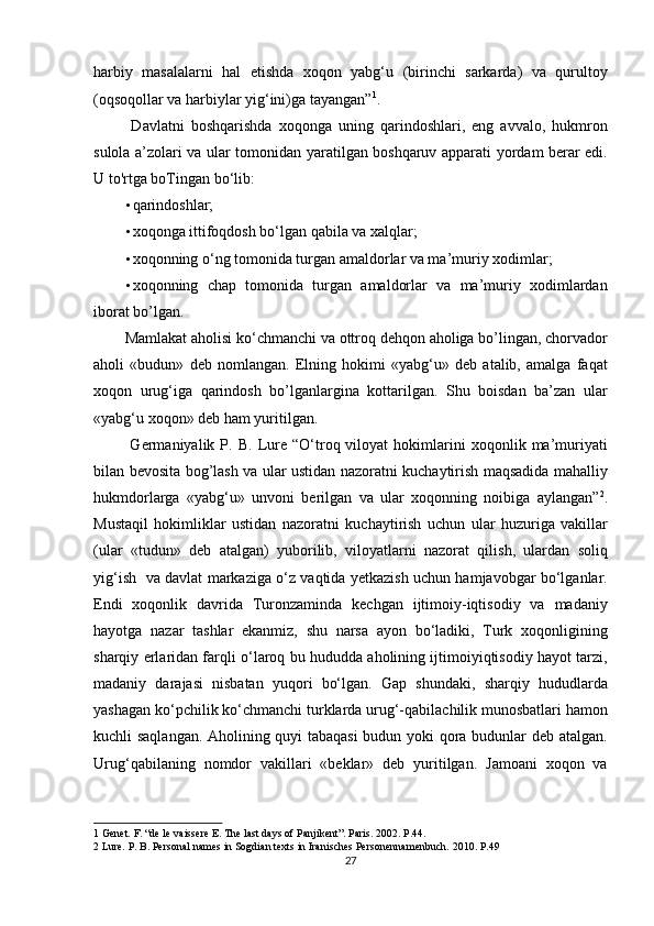 harbiy   masalalarni   hal   etishda   xoqon   yabg‘u   (birinchi   sarkarda)   va   qurultoy
(oqsoqollar va harbiylar yig‘ini)ga tayangan” 1
.            
  Davlatni   boshqarishda   xoqonga   uning   qarindoshlari,   eng   avvalo,   hukmron
sulola a’zolari va ular tomonidan yaratilgan boshqaruv apparati yordam berar edi.
U to'rtga boTingan bo‘lib:  
• qarindoshlar; 
• xoqonga ittifoqdosh bo‘lgan qabila va xalqlar; 
• xoqonning o‘ng tomonida turgan amaldorlar va ma’muriy xodimlar; 
• xoqonning   chap   tomonida   turgan   amaldorlar   va   ma’muriy   xodimlardan
iborat bo’lgan. 
Mamlakat aholisi ko‘chmanchi va ottroq dehqon aholiga bo’lingan, chorvador
aholi   «budun»   deb   nomlangan.   Elning   hokimi   «yabg‘u»   deb   atalib,   amalga   faqat
xoqon   urug‘iga   qarindosh   bo’lganlargina   kottarilgan.   Shu   boisdan   ba’zan   ular
«yabg‘u xoqon» deb ham yuritilgan.             
  Germaniyalik   P.   B.   Lure   “O‘troq  viloyat   hokimlarini   xoqonlik  ma’muriyati
bilan bevosita bog’lash va ular ustidan nazoratni kuchaytirish maqsadida mahalliy
hukmdorlarga   «yabg‘u»   unvoni   berilgan   va   ular   xoqonning   noibiga   aylangan” 2
.
Mustaqil   hokimliklar   ustidan   nazoratni   kuchaytirish   uchun   ular   huzuriga   vakillar
(ular   «tudun»   deb   atalgan)   yuborilib,   viloyatlarni   nazorat   qilish,   ulardan   soliq
yig‘ish     va davlat markaziga o‘z vaqtida yetkazish uchun hamjavobgar bo‘lganlar.
Endi   xoqonlik   davrida   Turonzaminda   kechgan   ijtimoiy-iqtisodiy   va   madaniy
hayotga   nazar   tashlar   ekanmiz,   shu   narsa   ayon   bo‘ladiki,   Turk   xoqonligining
sharqiy erlaridan farqli o‘laroq bu hududda aholining ijtimoiyiqtisodiy hayot tarzi,
madaniy   darajasi   nisbatan   yuqori   bo‘lgan.   Gap   shundaki,   sharqiy   hududlarda
yashagan ko‘pchilik ko‘chmanchi turklarda urug‘-qabilachilik munosbatlari hamon
kuchli saqlangan. Aholining quyi tabaqasi  budun yoki qora budunlar deb atalgan.
Urug‘qabilaning   nomdor   vakillari   «beklar»   deb   yuritilgan.   Jamoani   xoqon   va
1  Genet. F. “de le vaissere E. The last days of Panjikent”. Paris. 2002. P.44. 
2  Lure. P. B. Personal names in Sogdian texts in Iranisches Personennamenbuch. 2010. P.49  
27  
  