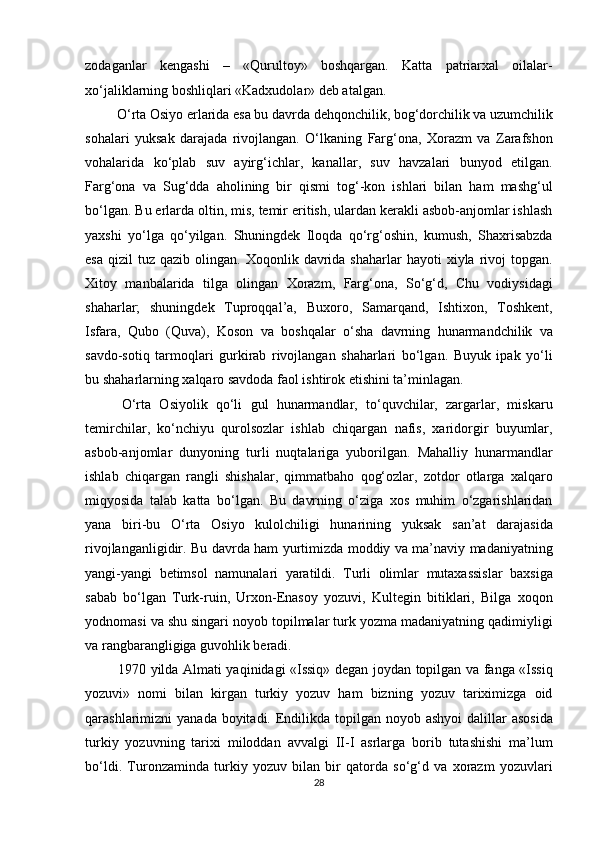 zodaganlar   kengashi   –   «Qurultoy»   boshqargan.   Katta   patriarxal   oilalar-
xo‘jaliklarning boshliqlari «Kadxudolar» deb atalgan.       
 O‘rta Osiyo erlarida esa bu davrda dehqonchilik, bog‘dorchilik va uzumchilik
sohalari   yuksak   darajada   rivojlangan.   O‘lkaning   Farg‘ona,   Xorazm   va   Zarafshon
vohalarida   ko‘plab   suv   ayirg‘ichlar,   kanallar,   suv   havzalari   bunyod   etilgan.
Farg‘ona   va   Sug‘dda   aholining   bir   qismi   tog‘-kon   ishlari   bilan   ham   mashg‘ul
bo‘lgan. Bu erlarda oltin, mis, temir eritish, ulardan kerakli asbob-anjomlar ishlash
yaxshi   yo‘lga   qo‘yilgan.   Shuningdek   Iloqda   qo‘rg‘oshin,   kumush,   Shaxrisabzda
esa   qizil   tuz   qazib  olingan.  Xoqonlik  davrida   shaharlar   hayoti   xiyla  rivoj  topgan.
Xitoy   manbalarida   tilga   olingan   Xorazm,   Farg‘ona,   So‘g‘d,   Chu   vodiysidagi
shaharlar;   shuningdek   Tuproqqal’a,   Buxoro,   Samarqand,   Ishtixon,   Toshkent,
Isfara,   Qubo   (Quva),   Koson   va   boshqalar   o‘sha   davrning   hunarmandchilik   va
savdo-sotiq   tarmoqlari   gurkirab   rivojlangan   shaharlari   bo‘lgan.   Buyuk   ipak   yo‘li
bu shaharlarning xalqaro savdoda faol ishtirok etishini ta’minlagan.         
  O‘rta   Osiyolik   qo‘li   gul   hunarmandlar,   to‘quvchilar,   zargarlar,   miskaru
temirchilar,   ko‘nchiyu   qurolsozlar   ishlab   chiqargan   nafis,   xaridorgir   buyumlar,
asbob-anjomlar   dunyoning   turli   nuqtalariga   yuborilgan.   Mahalliy   hunarmandlar
ishlab   chiqargan   rangli   shishalar,   qimmatbaho   qog‘ozlar,   zotdor   otlarga   xalqaro
miqyosida   talab   katta   bo‘lgan.   Bu   davrning   o‘ziga   xos   muhim   o‘zgarishlaridan
yana   biri-bu   O‘rta   Osiyo   kulolchiligi   hunarining   yuksak   san’at   darajasida
rivojlanganligidir. Bu davrda ham yurtimizda moddiy va ma’naviy madaniyatning
yangi-yangi   betimsol   namunalari   yaratildi.   Turli   olimlar   mutaxassislar   baxsiga
sabab   bo‘lgan   Turk-ruin,   Urxon-Enasoy   yozuvi,   Kultegin   bitiklari,   Bilga   xoqon
yodnomasi va shu singari noyob topilmalar turk yozma madaniyatning qadimiyligi
va rangbarangligiga guvohlik beradi.         
  1970 yilda Almati yaqinidagi «Issiq» degan joydan topilgan va fanga «Issiq
yozuvi»   nomi   bilan   kirgan   turkiy   yozuv   ham   bizning   yozuv   tariximizga   oid
qarashlarimizni  yanada boyitadi. Endilikda  topilgan noyob ashyoi  dalillar  asosida
turkiy   yozuvning   tarixi   miloddan   avvalgi   II-I   asrlarga   borib   tutashishi   ma’lum
bo‘ldi.   Turonzaminda   turkiy   yozuv   bilan   bir   qatorda   so‘g‘d   va   xorazm   yozuvlari
28  
  