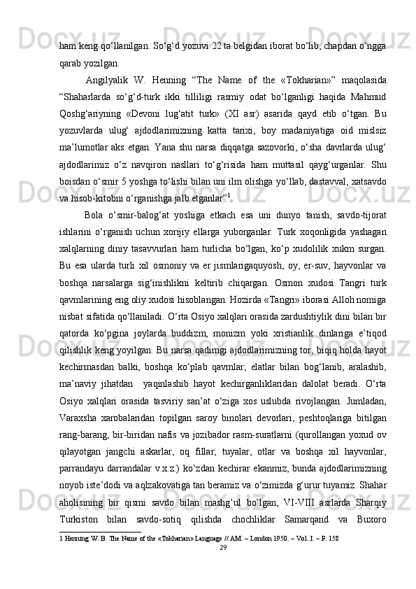 ham keng qo‘llanilgan. So‘g‘d yozuvi 22 ta belgidan iborat bo‘lib, chapdan o‘ngga
qarab yozilgan.           
  Angilyalik   W.   Henning   “The   Name   of   the   «Tokharian»”   maqolasida
“Shaharlarda   so‘g‘d-turk   ikki   tilliligi   rasmiy   odat   bo‘lganligi   haqida   Mahmud
Qoshg‘ariyning   «Devoni   lug‘atit   turk»   (XI   asr)   asarida   qayd   etib   o‘tgan.   Bu
yozuvlarda   ulug‘   ajdodlarimizning   katta   tarixi,   boy   madaniyatiga   oid   mislsiz
ma’lumotlar  aks  etgan. Yana shu  narsa  diqqatga sazovorki,  o‘sha  davrlarda ulug‘
ajdodlarimiz   o‘z   navqiron   nasllari   to‘g‘risida   ham   muttasil   qayg‘urganlar.   Shu
boisdan o‘smir 5 yoshga to‘lishi bilan uni ilm olishga yo‘llab, dastavval, xatsavdo
va hisob-kitobni o‘rganishga jalb etganlar” 1
.      
  Bola   o‘smir-balog‘at   yoshiga   etkach   esa   uni   dunyo   tanish,   savdo-tijorat
ishlarini   o‘rganish   uchun   xorijiy   ellarga   yuborganlar.   Turk   xoqonligida   yashagan
xalqlarning   diniy   tasavvurlari   ham   turlicha   bo‘lgan,   ko‘p   xudolilik   xukm   surgan.
Bu   esa   ularda   turli   xil   osmoniy   va   er   jismlarigaquyosh,   oy,   er-suv,   hayvonlar   va
boshqa   narsalarga   sig‘inishlikni   keltirib   chiqargan.   Osmon   xudosi   Tangri   turk
qavmlarining eng oliy xudosi hisoblangan. Hozirda «Tangri» iborasi Alloh nomiga
nisbat sifatida qo‘llaniladi. O‘rta Osiyo xalqlari orasida zardushtiylik dini bilan bir
qatorda   ko‘pgina   joylarda   buddizm,   monizm   yoki   xristianlik   dinlariga   e’tiqod
qilishlik keng yoyilgan. Bu narsa qadimgi ajdodlarimizning tor, biqiq holda hayot
kechirmasdan   balki,   boshqa   ko‘plab   qavmlar,   elatlar   bilan   bog‘lanib,   aralashib,
ma’naviy   jihatdan     yaqinlashib   hayot   kechirganliklaridan   dalolat   beradi.   O‘rta
Osiyo   xalqlari   orasida   tasviriy   san’at   o‘ziga   xos   uslubda   rivojlangan.   Jumladan,
Varaxsha   xarobalaridan   topilgan   saroy   binolari   devorlari,   peshtoqlariga   bitilgan
rang-barang, bir-biridan nafis va jozibador rasm-suratlarni  (qurollangan yoxud ov
qilayotgan   jangchi   askarlar,   oq   fillar,   tuyalar,   otlar   va   boshqa   xil   hayvonlar,
parrandayu darrandalar  v.x.z.)  ko‘zdan kechirar  ekanmiz, bunda  ajdodlarimizning
noyob iste’dodi va aqlzakovatiga tan beramiz va o‘zimizda g‘urur tuyamiz.
  Shahar
aholisining   bir   qismi   savdo   bilan   mashg’ul   bo’lgan,   VI-VIII   asrlarda   Sharqiy
Turkiston   bilan   savdo-sotiq   qilishda   chochliklar   Samarqand   va   Buxoro
1  Henning W. B. The Name of the «Tokharian» Language // AM. – London 1950. – Vol. I. – P. 158 
29  
  