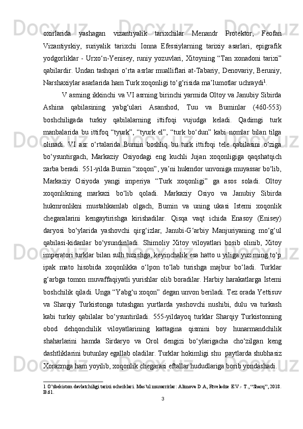 oxirlarida   yashagan   vizantiyalik   tarixchilar   Menandr   Protektor,   Feofan
Vizantiyskiy,   suriyalik   tarixchi   Ionna   Efessiylarning   tarixiy   asarlari,   epigrafik
yodgorliklar   -   Urxo‘n-Yenisey,   runiy   yozuvlari,   Xitoyning   “Tan   xonadoni   tarixi”
qabilardir. Undan tashqari  o‘rta asrlar mualliflari  at-Tabariy, Denovariy, Beruniy,
Narshaxiylar asarlarida ham Turk xoqonligi to‘g‘risida ma’lumotlar uchraydi 1
. 
   V asrning ikkinchi va VI asrning birinchi yarmida Oltoy va Janubiy Sibirda
Ashina   qabilasining   yabg‘ulari   Asanshod,   Tuu   va   Buminlar   (460-553)
boshchiligada   turkiy   qabilalarning   ittifoqi   vujudga   keladi.   Qadimgi   turk
manbalarida   bu   ittifoq   “tyurk”,   “tyurk   el”,   “turk   bo‘dun”   kabi   nomlar   bilan   tilga
olinadi.   VI   asr   o‘rtalarida   Bumin   boshliq   bu   turk   ittifoqi   tele   qabilasini   o‘ziga
bo‘ysuntirgach,   Markaziy   Osiyodagi   eng   kuchli   Jujan   xoqonligiga   qaqshatqich
zarba beradi. 551-yilda Bumin “xoqon”, ya’ni hukmdor unvoniga muyassar bo‘lib,
Markaziy   Osiyoda   yangi   imperiya   “Turk   xoqonligi”   ga   asos   soladi.   Oltoy
xoqonlikning   markazi   bo‘lib   qoladi.   Markaziy   Osiyo   va   Janubiy   Sibirda
hukmronlikni   mustahkamlab   olgach,   Bumin   va   uning   ukasi   Istemi   xoqonlik
chegaralarini   kengaytirishga   kirishadilar.   Qisqa   vaqt   ichida   Enasoy   (Enisey)
daryosi   bo‘ylarida   yashovchi   qirg‘izlar,   Janubi-G‘arbiy   Manjuriyaning   mo‘g‘ul
qabilasi-kidanlar   bo‘ysundiriladi.   Shimoliy   Xitoy   viloyatlari   bosib   olinib,   Xitoy
imperatori turklar bilan sulh tuzishga, keyinchalik esa hatto u yiliga yuz ming to‘p
ipak   mato   hisobida   xoqonlikka   o‘lpon   to‘lab   turishga   majbur   bo‘ladi.   Turklar
g‘arbga tomon muvaffaqiyatli  yurishlar  olib boradilar. Harbiy harakatlarga Istemi
boshchilik qiladi. Unga “Yabg‘u xoqon” degan unvon beriladi. Tez orada Yettisuv
va   Sharqiy   Turkistonga   tutashgan   yurtlarda   yashovchi   nushibi,   dulu   va   turkash
kabi   turkiy   qabilalar   bo‘ysuntiriladi.   555-yildayoq   turklar   Sharqiy   Turkistonning
obod   dehqonchilik   viloyatlarining   kattagina   qismini   boy   hunarmandchilik
shaharlarini   hamda   Sirdaryo   va   Orol   dengizi   bo‘ylarigacha   cho‘zilgan   keng
dashtliklarini butunlay egallab oladilar. Turklar hokimligi shu    paytlarda shubhasiz
Xorazmga ham yoyilib, xoqonlik chegarasi eftallar hududlariga borib yondashadi. 
1  O’zbekiston davlatchiligi tarixi ocherklari. Mas’ul muxarrirlar: Alimova D.A, Rtveladze E.V.- T., “Sharq”, 2018.
B.61. 
3  
  