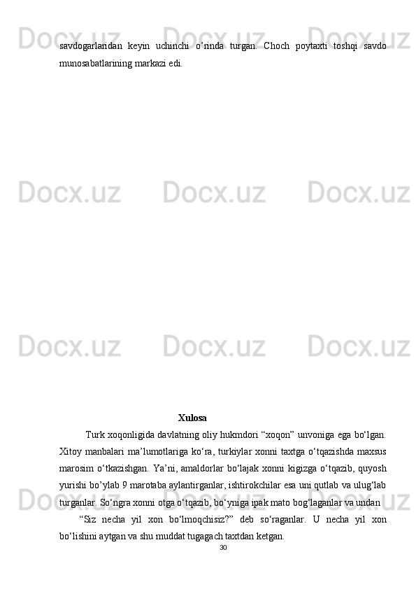 savdogarlaridan   keyin   uchinchi   o’rinda   turgan.   Choch   poytaxti   toshqi   savdo
munosabatlarining markazi edi.     
 
 
 
 
 
 
 
 
 
 
 
 
 
 
 
 
 
 
 
Xulosa  
   Turk xoqonligida davlatning oliy hukmdori “xoqon” unvoniga ega bo‘lgan.
Xitoy  manbalari   ma’lumotlariga  ko‘ra,  turkiylar  xonni  taxtga  o‘tqazishda   maxsus
marosim  o‘tkazishgan.  Ya’ni, amaldorlar  bo‘lajak xonni  kigizga o‘tqazib, quyosh
yurishi bo’ylab 9 marotaba aylantirganlar, ishtirokchilar esa uni qutlab va ulug‘lab
turganlar. So‘ngra xonni otga o‘tqazib, bo‘yniga ipak mato bog‘laganlar va undan 
“Siz   necha   yil   xon   bo‘lmoqchisiz?”   deb   so‘raganlar.   U   necha   yil   xon
bo‘lishini aytgan va shu muddat tugagach taxtdan ketgan. 
30  
  