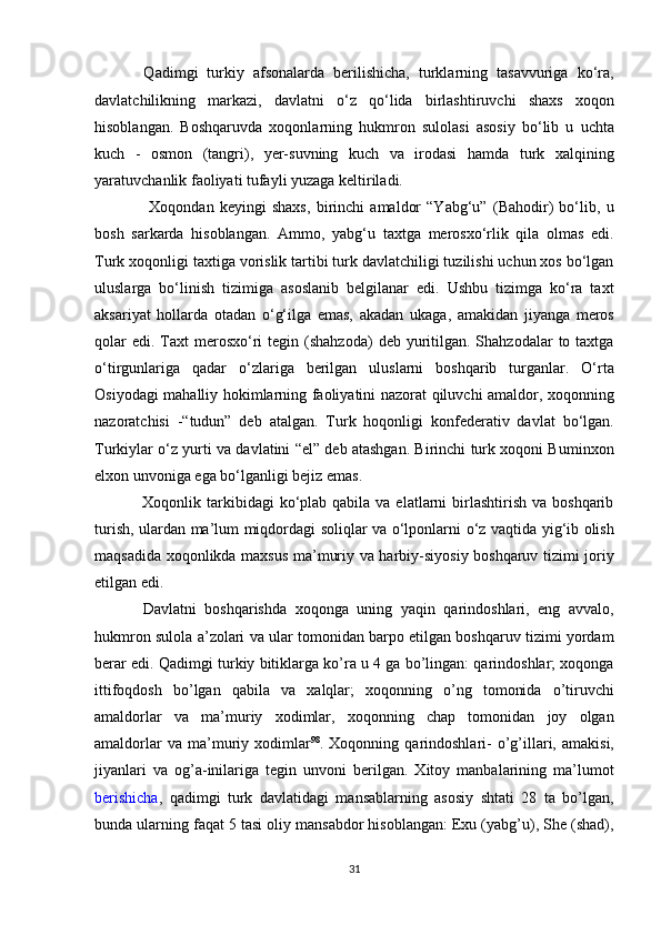     Qadimgi   turkiy   afsonalarda   berilishicha,   turklarning   tasavvuriga   ko‘ra,
davlatchilikning   markazi,   davlatni   o‘z   qo‘lida   birlashtiruvchi   shaxs   xoqon
hisoblangan.   Boshqaruvda   xoqonlarning   hukmron   sulolasi   asosiy   bo‘lib   u   uchta
kuch   -   osmon   (tangri),   yer-suvning   kuch   va   irodasi   hamda   turk   xalqining
yaratuvchanlik faoliyati tufayli yuzaga keltiriladi. 
        Xoqondan   keyingi   shaxs,   birinchi   amaldor   “Yabg‘u”   (Bahodir)   bo‘lib,   u
bosh   sarkarda   hisoblangan.   Ammo,   yabg‘u   taxtga   merosxo‘rlik   qila   olmas   edi.
Turk xoqonligi taxtiga vorislik tartibi turk davlatchiligi tuzilishi uchun xos bo‘lgan
uluslarga   bo‘linish   tizimiga   asoslanib   belgilanar   edi.   Ushbu   tizimga   ko‘ra   taxt
aksariyat   hollarda   otadan   o‘g‘ilga   emas,   akadan   ukaga,   amakidan   jiyanga   meros
qolar   edi.  Taxt   merosxo‘ri  tegin  (shahzoda)   deb yuritilgan.  Shahzodalar   to taxtga
o‘tirgunlariga   qadar   o‘zlariga   berilgan   uluslarni   boshqarib   turganlar.   O‘rta
Osiyodagi mahalliy hokimlarning faoliyatini nazorat qiluvchi amaldor, xoqonning
nazoratchisi   -“tudun”   deb   atalgan.   Turk   hoqonligi   konfederativ   davlat   bo‘lgan.
Turkiylar o‘z yurti va davlatini “el” deb atashgan. Birinchi turk xoqoni Buminxon
elxon unvoniga ega bo‘lganligi bejiz emas. 
     Xoqonlik  tarkibidagi   ko‘plab  qabila  va elatlarni   birlashtirish  va  boshqarib
turish, ulardan ma’lum miqdordagi soliqlar va o‘lponlarni o‘z vaqtida yig‘ib olish
maqsadida xoqonlikda maxsus ma’muriy va harbiy-siyosiy boshqaruv tizimi joriy
etilgan edi. 
    Davlatni   boshqarishda   xoqonga   uning   yaqin   qarindoshlari,   eng   avvalo,
hukmron sulola a’zolari va ular tomonidan barpo etilgan boshqaruv tizimi yordam
berar edi. Qadimgi turkiy bitiklarga ko’ra u 4 ga bo’lingan: qarindoshlar; xoqonga
ittifoqdosh   bo’lgan   qabila   va   xalqlar;   xoqonning   o’ng   tomonida   o’tiruvchi
amaldorlar   va   ma’muriy   xodimlar,   xoqonning   chap   tomonidan   joy   olgan
amaldorlar  va  ma’muriy  xodimlar 98
.  Xoqonning  qarindoshlari-  o’g’illari,  amakisi,
jiyanlari   va   og’a-inilariga   tegin   unvoni   berilgan.   Xitoy   manbalarining   ma’lumot
berishicha ,   qadimgi   turk   davlatidagi   mansablarning   asosiy   shtati   28   ta   bo’lgan,
bunda ularning faqat 5 tasi oliy mansabdor hisoblangan: Exu (yabg’u), She (shad),
31  
  