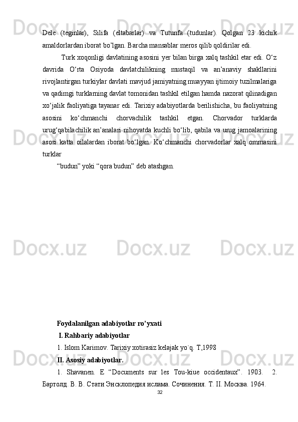 Dele   (teginlar),   Silifa   (eltabarlar)   va   Tutunfa   (tudunlar).   Qolgan   23   kichik
amaldorlardan iborat bo’lgan. Barcha mansablar meros qilib qoldirilar edi. 
   Turk xoqonligi davlatining asosini yer bilan birga xalq tashkil etar edi. O‘z
davrida   O‘rta   Osiyoda   davlatchilikning   mustaqil   va   an’anaviy   shakllarini
rivojlantirgan turkiylar davlati mavjud jamiyatning muayyan ijtimoiy tuzilmalariga
va qadimgi turklarning davlat tomonidan tashkil etilgan hamda nazorat qilinadigan
xo‘jalik faoliyatiga tayanar edi. Tarixiy adabiyotlarda berilishicha, bu faoliyatning
asosini   ko‘chmanchi   chorvachilik   tashkil   etgan.   Chorvador   turklarda
urug‘qabilachilik an’analari nihoyatda kuchli bo‘lib, qabila va urug jamoalarining
asosi   katta   oilalardan   iborat   bo‘lgan.   Ko‘chmanchi   chorvadorlar   xalq   ommasini
turklar 
“budun” yoki “qora budun” deb atashgan. 
 
 
 
 
 
 
 
 
 
 
 
 
Foydalanilgan adabiyotlar ro’yxati
 I. Rahbariy adabiyotlar  
1.   Islom Karimov. Tarixiy xotirasiz kelajak yo`q. T,1998 
II. Asosiy adabiyotlar. 
1.   Shavanen.   E   “Documents   sur   les   Tou-kiue   occidentaux”.   1903.     2.
Бартолд. В. В. Стати Энсклопедия ислама. Сочинения. Т. II. Москва. 1964.  
32  
  