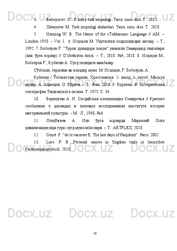 3. Boboyorov. G’. G’arbiy turk xoqonligi. Tarix. nom. diss. T.: 2012. 
4. Xatamova. M. Turk xoqonligi shaharlari.  Tarix. nom. diss. T.: 2018. 
5. Henning   W.   B.   The   Name   of   the   «Tokharian»   Language   //   AM.   –
London  1950. –  Vol. I.    6.   Исҳоқов   М .   Унутилган   подшоликдан   хатлар . –   Т .,
1992. 7.   Бобоёров   Ғ . “ Турон   ҳукмдори   хоқон ”   унвонли   Самарқанд   тангалари
( илк   ўрта   асрлар )   //   O‘zbekiston   tarixi.   –   T.,   2018.   №4,   2018.   8.   Исҳоқов   М.,
Бобоёров Ғ., Кубатин А. Суғд тилидаги манбалар. 
Сўзбоши, таржима ва изоҳлар муал. М. Исҳоқов, Ғ. Бобоёров, А. 
Кубатин   /   Ўзбекистон   тарихи.   Хрестоматия.   2-   жилд,   1-   китоб.   Масъул
муҳар. А. Аҳмедов, О. Бўриев. – Т.: Фан, 2014. 9.   Буряков. Ф. Историческая
топография Ташкенского оасиза. Т. 1975. C. 34. 
10. Бернштам   А.   Н.   Согдийская   колонизация   Семиречья   //   Краткие
сообщения   о   докладах   и   полевых   исследованиях   института   история
материальной культуры. – М. -Л., 1940, №6. 
11. Отахўжаев   А.   Илк   ўрта   асрларда   Марказий   Осиё
цивилизациясида турк-суғд муносабатлари. – Т.: ARTFLEX, 2010. 
12. Genet. F. “de le vaissere E. The last days of Panjikent”.  Paris. 2002.  
13. Lure.   P.   B.   Personal   names   in   Sogdian   texts   in   Iranisches
Personennamenbuch.  2010. 
 
 
33  
  