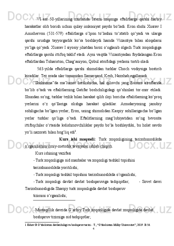     VI   asr   50-yillarining   oxirlarida   Istemi   xoqonga   eftalitlarga   qarshi   harbiy
harakatlar  olib borish uchun qulay imkoniyat  paydo bo‘ladi. Eron shohi  Xusrav I
Anushervon   (531-579)   eftalitlarga   o’lpon   to‘lashni   to‘xtatib   qo‘yadi   va   ularga
qarshi   urushga   tayyorgarlik   ko‘ra   boshlaydi   hamda   Vizantiya   bilan   aloqalarni
yo‘lga qo‘yadi. Xusrav I siyosiy jihatdan biroz o‘nglanib olgach Turk xoqonligiga
eftalitlarga qarshi ittifoq taklif etadi. Ayni vaqtda Vizantiyadan foydalangan Eron
eftalitlardan Tohariston, Chag‘aniyon, Qobul atrofidagi  yerlarni tortib oladi 
    563-yilda   eftalitlarga   qarshi   shimoldan   turklar   Choch   vodiysiga   bostirib
kiradilar. Tez orada ular tomonidan Samarqand, Kesh, Naxshab egallanadi. 
“Shohnoma”da   ma’lumot   berilishicha,   hal   qiluvchi   jang   Buxoro   atroflarida
bo‘lib   o‘tadi   va   eftalitlarning   Gatifar   boshchiligidagi   qo‘shinlari   tor-mor   etiladi.
Shundan so‘ng, turklar tezlik bilan harakat qilib iloji boricha eftalitlarning ko‘proq
yerlarini   o‘z   qo‘llariga   olishga   harakat   qiladilar.   Amudaryoning   janubiy
sohiligacha  bo‘lgan yerlar, Eron,  uning shimolidan  Kaspiy  sohillarigacha  bo‘lgan
yerlar   turklar   qo‘liga   o’tadi.   Eftalitlarning   mag‘lubiyatidan   so‘ng   bevosita
ittifoqchilar   o‘rtasida   kelishmovchiliklar   paydo   bo‘la   boshlaydiki,   bu   holat   savdo
yo‘li nazorati bilan bog‘liq edi 1
. 
                    Kurs   ishi   maqsadi:   Turk   xoqonligining   tarixshunoslikda
o’rganilishini ilmiy-metodik tavsiyalar ishlab chiqish.       
  Kurs ishining vazifasi                  
- Turk xoqonligiga oid manbalar va xoqonligi tashkil topishini 
tarixshunoslikda yoritilishi;                  
- Turk xoqonligi tashkil topishini tarixshunoslikda o’rganilishi;    
- Turk   xoqonligi   davlat   davlat   boshqaruviga   tadqiqotlar;           -   Sovet   davri
Tarixshunosligida Sharqiy turk xoqonligida davlat boshqaruv 
tizimini o’rganilishi;                    
 
- Mustaqillik davrida G’arbiy Turk xoqonligida davlat xoqonligida davlat 
boshqaruv tizimiga oid tadqiqotlar;               
1  Eshov B O’zbekiston davlatchiligi va boshqaruv tarixi.- T., “O’zbekiston Milliy Universitet”, 2019. B.56. 
4  
  