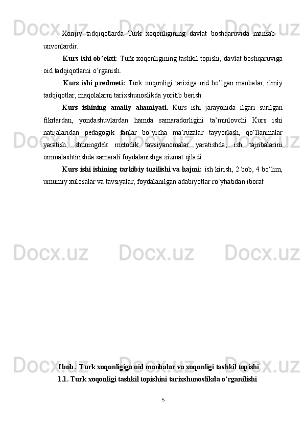 - Xorijiy   tadqiqotlarda   Turk   xoqonligining   davlat   boshqaruvida   mansab   –
unvonlardir.  
   Kurs ishi ob’ekti:   Turk xoqonligining tashkil topishi, davlat boshqaruviga
oid tadqiqotlarni o’rganish.  
    Kurs   ishi   predmeti:   Turk   xoqonligi   tarixiga   oid   bo’lgan   manbalar,   ilmiy
tadqiqotlar, maqolalarni tarixshunoslikda yoritib berish.  
  Kurs   ishining   amaliy   ahamiyati.   Kurs   ishi   jarayonida   ilgari   surilgan
fikrlardan,   yondashuvlardan   hamda   samaradorligini   ta’minlovchi   Kurs   ishi
natijalaridan   pedagogik   fanlar   bo‘yicha   ma’ruzalar   tayyorlash,   qo‘llanmalar
yaratish,   shuningdek   metodik   tavsiyanomalar   yaratishda,   ish   tajribalarini
ommalashtirishda samarali foydalanishga xizmat qiladi. 
    Kurs ishi ishining tarkibiy tuzilishi va hajmi:   ish kirish, 2 bob, 4 bo‘lim,
umumiy xulosalar va tavsiyalar, foydalanilgan adabiyotlar ro‘yhatidan iborat 
 
 
 
 
 
 
 
 
 
 
 
 
 
I bob.  Turk xoqonligiga oid manbalar va xoqonligi tashkil topishi 
1.1. Turk xoqonligi tashkil topishini tarixshunoslikda o’rganilishi 
5  
  