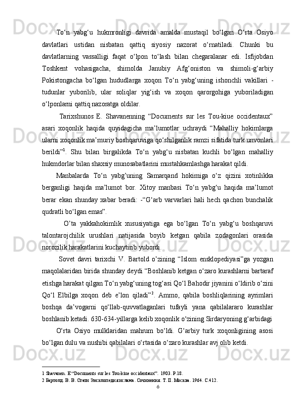 To‘n   yabg‘u   hukmronligi   davrida   amalda   mustaqil   bo‘lgan   O‘rta   Osiyo
davlatlari   ustidan   nisbatan   qattiq   siyosiy   nazorat   o‘rnatiladi.   Chunki   bu
davlatlarning   vassalligi   faqat   o‘lpon   to‘lash   bilan   chegaralanar   edi.   Isfijobdan
Toshkent   vohasigacha,   shimolda   Janubiy   Afg‘oniston   va   shimoli-g‘arbiy
Pokistongacha   bo‘lgan   hududlarga   xoqon   To‘n   yabg‘uning   ishonchli   vakillari   -
tudunlar   yuborilib,   ular   soliqlar   yig‘ish   va   xoqon   qarorgohiga   yuboriladigan
o‘lponlarni qattiq nazoratga oldilar.          
  Tarixshunos   E.   Shavanenning   “Documents   sur   les   Tou-kiue   occidentaux”
asari   xoqonlik   haqida   quyidagicha   ma’lumotlar   uchraydi   “Mahalliy   hokimlarga
ularni xoqonlik ma’muriy boshqaruviga qo‘shilganlik ramzi sifatida turk unvonlari
berildi” 1
.   Shu   bilan   birgalikda   To‘n   yabg‘u   nisbatan   kuchli   bo‘lgan   mahalliy
hukmdorlar bilan shaxsiy munosabatlarini mustahkamlashga harakat qildi. 
Manbalarda   To‘n   yabg’uning   Samarqand   hokimiga   o‘z   qizini   xotinlikka
berganligi   haqida   ma’lumot   bor.   Xitoy   manbasi   To‘n   yabg‘u   haqida   ma’lumot
berar   ekan   shunday   xabar   beradi:   -“G‘arb   varvarlari   hali   hech   qachon   bunchalik
qudratli bo‘lgan emas”. 
    O’ta   yakkahokimlik   xususiyatiga   ega   bo‘lgan   To‘n   yabg‘u   boshqaruvi
talontarojchilik   urushlari   natijasida   boyib   ketgan   qabila   zodagonlari   orasida
norozilik harakatlarini kuchaytirib yubordi.        
  Sovet   davri   tarixchi   V.   Bartold   o’zining   “Islom   ensklopediyasi”ga   yozgan
maqolalaridan birida shunday deydi “Boshlanib ketgan o‘zaro kurashlarni bartaraf
etishga harakat qilgan To‘n yabg‘uning tog‘asi Qo‘l Bahodir jiyanini o‘ldirib o‘zini
Qo‘l   Elbilga   xoqon   deb   e’lon   qiladi” 2
.   Ammo,   qabila   boshliqlarining   ayrimlari
boshqa   da’vogarni   qo‘llab-quvvatlaganlari   tufayli   yana   qabilalararo   kurashlar
boshlanib ketadi. 630-634-yillarga kelib xoqonlik o‘zining Sirdaryoning g‘arbidagi
O‘rta   Osiyo   mulklaridan   mahrum   bo‘ldi.   G‘arbiy   turk   xoqonligining   asosi
bo‘lgan dulu va nushibi qabilalari o‘rtasida o‘zaro kurashlar avj olib ketdi. 
1  Shavanen. E “Documents sur les Tou-kiue occidentaux” .  1903. P.18.  
2  Бартолд. В. В. Стати Энсклопедия ислама. Сочинения. Т. II. Москва. 1964. C.412. 
6  
  