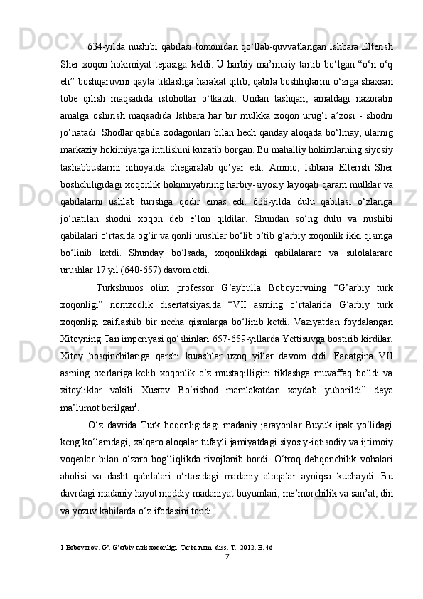    634-yilda nushibi qabilasi tomonidan qo‘llab-quvvatlangan Ishbara Elterish
Sher   xoqon   hokimiyat   tepasiga   keldi.   U   harbiy   ma’muriy   tartib   bo‘lgan   “o‘n   o‘q
eli” boshqaruvini qayta tiklashga harakat qilib, qabila boshliqlarini o‘ziga shaxsan
tobe   qilish   maqsadida   islohotlar   o‘tkazdi.   Undan   tashqari,   amaldagi   nazoratni
amalga   oshirish   maqsadida   Ishbara   har   bir   mulkka   xoqon   urug‘i   a’zosi   -   shodni
jo‘natadi. Shodlar qabila zodagonlari bilan hech qanday aloqada bo‘lmay, ularnig
markaziy hokimiyatga intilishini kuzatib borgan. Bu mahalliy hokimlarning siyosiy
tashabbuslarini   nihoyatda   chegaralab   qo‘yar   edi.   Ammo,   Ishbara   Elterish   Sher
boshchiligidagi xoqonlik hokimiyatining harbiy-siyosiy layoqati qaram mulklar va
qabilalarni   ushlab   turishga   qodir   emas   edi.   638-yilda   dulu   qabilasi   o‘zlariga
jo‘natilan   shodni   xoqon   deb   e’lon   qildilar.   Shundan   so‘ng   dulu   va   nushibi
qabilalari o‘rtasida og‘ir va qonli urushlar bo‘lib o‘tib g‘arbiy xoqonlik ikki qismga
bo‘linib   ketdi.   Shunday   bo‘lsada,   xoqonlikdagi   qabilalararo   va   sulolalararo
urushlar 17 yil (640-657) davom etdi. 
    Turkshunos   olim   professor   G’aybulla   Boboyorvning   “G’arbiy   turk
xoqonligi”   nomzodlik   disertatsiyasida   “VII   asrning   o‘rtalarida   G‘arbiy   turk
xoqonligi   zaiflashib   bir   necha   qismlarga   bo‘linib   ketdi.   Vaziyatdan   foydalangan
Xitoyning Tan imperiyasi qo‘shinlari 657-659-yillarda Yettisuvga bostirib kirdilar.
Xitoy   bosqinchilariga   qarshi   kurashlar   uzoq   yillar   davom   etdi.   Faqatgina   VII
asrning   oxirlariga   kelib   xoqonlik   o‘z   mustaqilligini   tiklashga   muvaffaq   bo‘ldi   va
xitoyliklar   vakili   Xusrav   Bo‘rishod   mamlakatdan   xaydab   yuborildi”   deya
ma’lumot berilgan 1
. 
    O‘z   davrida   Turk   hoqonligidagi   madaniy   jarayonlar   Buyuk   ipak   yo‘lidagi
keng ko‘lamdagi, xalqaro aloqalar tufayli jamiyatdagi siyosiy-iqtisodiy va ijtimoiy
voqealar   bilan   o‘zaro   bog‘liqlikda   rivojlanib   bordi.   O‘troq   dehqonchilik   vohalari
aholisi   va   dasht   qabilalari   o‘rtasidagi   madaniy   aloqalar   ayniqsa   kuchaydi.   Bu
davrdagi madaniy hayot moddiy madaniyat buyumlari, me’morchilik va san’at, din
va yozuv kabilarda o‘z ifodasini topdi. 
1  Boboyorov. G’. G’arbiy turk xoqonligi.  Tarix. nom. diss. T.: 2012. B. 46.  
7  
  