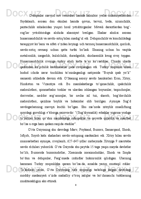     Dehqonlar   mavjud   suv   resurslari   hamda   lalmikor   yerlar   imkoniyatlaridan
foydalanib,   asosan   don   ekinlari   hamda   qovun,   tarvuz,   beda,   uzumchilik,
paxtachilik   sohalaridan   yuqori   hosil   yetishtirganlar.   Mevali   daraxtlardan   bog‘-
rog‘lar   yetishtirishga   alohida   ahamiyat   berilgan.   Shahar   aholisi   asosan
hunarmandchilik va savdo-sotiq bilan mashg‘ul edi. Dehqonchilik va konchilikdagi
taraqqiyot ko‘lami va sifati o‘zidan keyingi uch tarmoq hunarmandchilik, qurilish,
savdo-sotiq   ravnaqi   uchun   qatta   turtki   bo‘ladi.   Shuning   uchun   bu   vaqtda
metalsozlik,   zargarlik,   kulolchilik,   duradgorlik,   shishasozlik   keng   rivoj   topgan.
Hunarmandchilik   rivojiga   turkiy   aholi   katta   ta’sir   ko‘rsatdilar.   Chunki   ularda
qadimdan   ko‘pchilik   kasbhunarlar   juda   rivojlangan   edi.   Turkiy   xoqonlik   ulkan
hudud   ichida   zarur   tinchlikni   ta’minlaganligi   natijasida   “Buyuk   ipak   yo‘li”
samarali   ishlashda   davom   etdi.   O‘lkaning   asosiy   savdo   hamkorlari   Eron,   Xitoy,
Hindiston   va   Vizantiya   edi.   Bu   mamlakatlarga   to‘qimachilik,   ipakchilik
mahsulotlari,   qimmatbaho   toshlar   va   ulardan   ishlangan   buyumla r,   taqinchoqlar,
dorivorlar,   nasldor   arg‘umoqlar,   bir   necha   xil   tuz,   sharob,   bog‘dorchilik
mahsulotlari,   qazilma   boylik   va   hokazolar   olib   borilgan.   Ayniqsa   Sug‘d
savdogarlarining   mavqei   kuchli   bo‘lgan.   Shu   ma’noda   xitoylik   muallifning
quyidagi guvohligi e’tiborga sazovordir: “(Sug‘diyonalik) erkaklar yigirma yoshga
to‘lishlari   bilan   qo‘shni   mamlakatga   oshiqadilar   va   qayerda   qulaylik   va   manfaat
bo‘lsa u erga ham qadam ranjida etadilar”.    
  O‘rta   Osiyoning   shu   davrdagi   Marv,   Poykand,   Buxoro,   Samarqand,   Shosh,
Isfijob,   Suyob   kabi   shaharlari   savdo-sotiqning   markazlari   edi.   Xitoy   bilan   savdo
munosabatlari   ayniqsa,   rivojlanib,   627-647-yillar   mobaynida   Xitoyga   9   marotaba
savdo elchilari yuborildi. O‘rta Osiyoda shu paytda 15 taga yaqin mayda davlatlar
bo‘lib,   Buxoroda   buxorxudotlar,   Xorazmda   xorazmshohlar,   Shosh   va   Iloqda
bo‘dun   va   dehqonlar,   Farg‘onada   ixshidlar   hukmronlik   qilishgan.   Ularning
hammasi   Turkiy   xoqonlikka   qaram   bo‘lsa-da,   amalda   yarim   mustaqil   edilar.
Ta’kidlash   joizki,   O‘rta   Osiyoning   turk   xoqonligi   tarkibiga   kirgan   davridagi
moddiy   madaniyati   o‘zida   mahalliy   o‘troq   xalqlar   va   ko‘chmanchi   turklarning
mushtarakligini aks ettiradi. 
8  
  